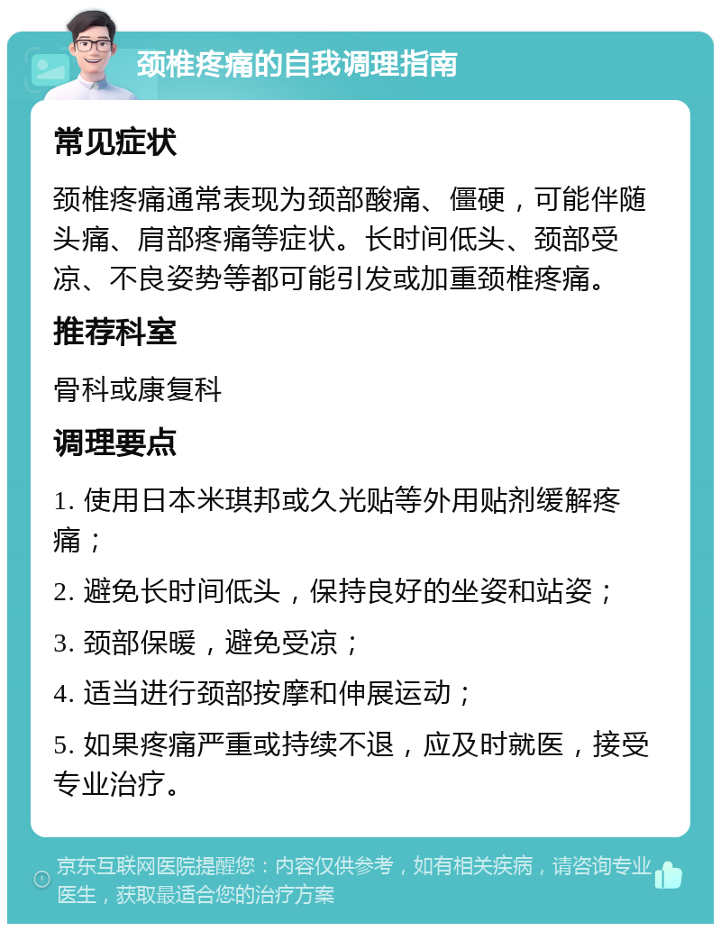 颈椎疼痛的自我调理指南 常见症状 颈椎疼痛通常表现为颈部酸痛、僵硬，可能伴随头痛、肩部疼痛等症状。长时间低头、颈部受凉、不良姿势等都可能引发或加重颈椎疼痛。 推荐科室 骨科或康复科 调理要点 1. 使用日本米琪邦或久光贴等外用贴剂缓解疼痛； 2. 避免长时间低头，保持良好的坐姿和站姿； 3. 颈部保暖，避免受凉； 4. 适当进行颈部按摩和伸展运动； 5. 如果疼痛严重或持续不退，应及时就医，接受专业治疗。