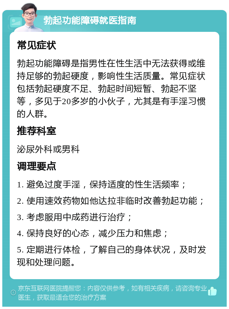 勃起功能障碍就医指南 常见症状 勃起功能障碍是指男性在性生活中无法获得或维持足够的勃起硬度，影响性生活质量。常见症状包括勃起硬度不足、勃起时间短暂、勃起不坚等，多见于20多岁的小伙子，尤其是有手淫习惯的人群。 推荐科室 泌尿外科或男科 调理要点 1. 避免过度手淫，保持适度的性生活频率； 2. 使用速效药物如他达拉非临时改善勃起功能； 3. 考虑服用中成药进行治疗； 4. 保持良好的心态，减少压力和焦虑； 5. 定期进行体检，了解自己的身体状况，及时发现和处理问题。