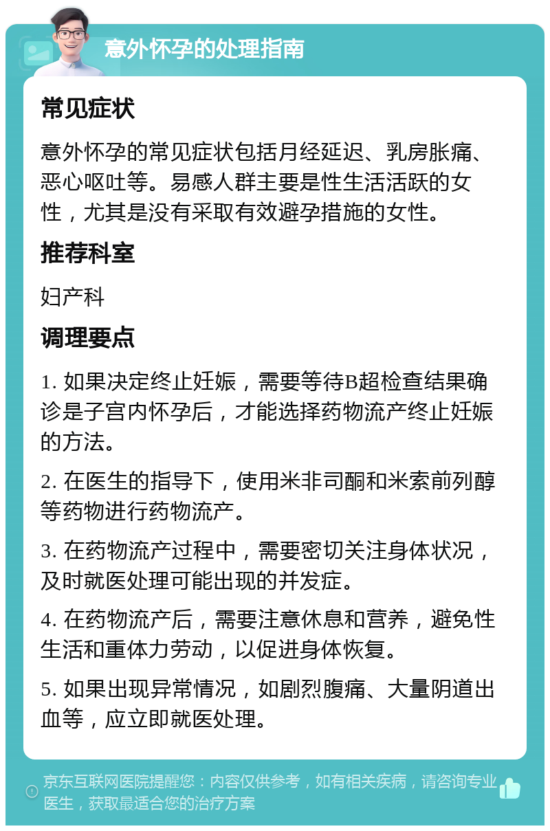 意外怀孕的处理指南 常见症状 意外怀孕的常见症状包括月经延迟、乳房胀痛、恶心呕吐等。易感人群主要是性生活活跃的女性，尤其是没有采取有效避孕措施的女性。 推荐科室 妇产科 调理要点 1. 如果决定终止妊娠，需要等待B超检查结果确诊是子宫内怀孕后，才能选择药物流产终止妊娠的方法。 2. 在医生的指导下，使用米非司酮和米索前列醇等药物进行药物流产。 3. 在药物流产过程中，需要密切关注身体状况，及时就医处理可能出现的并发症。 4. 在药物流产后，需要注意休息和营养，避免性生活和重体力劳动，以促进身体恢复。 5. 如果出现异常情况，如剧烈腹痛、大量阴道出血等，应立即就医处理。