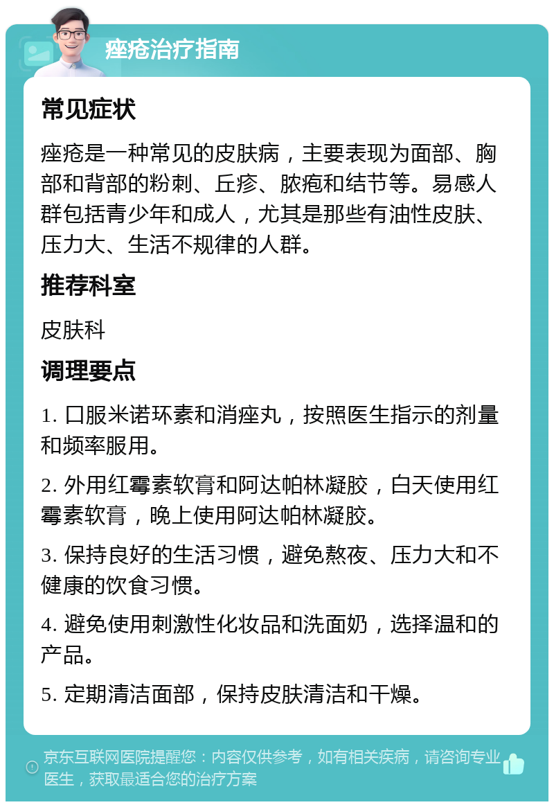 痤疮治疗指南 常见症状 痤疮是一种常见的皮肤病，主要表现为面部、胸部和背部的粉刺、丘疹、脓疱和结节等。易感人群包括青少年和成人，尤其是那些有油性皮肤、压力大、生活不规律的人群。 推荐科室 皮肤科 调理要点 1. 口服米诺环素和消痤丸，按照医生指示的剂量和频率服用。 2. 外用红霉素软膏和阿达帕林凝胶，白天使用红霉素软膏，晚上使用阿达帕林凝胶。 3. 保持良好的生活习惯，避免熬夜、压力大和不健康的饮食习惯。 4. 避免使用刺激性化妆品和洗面奶，选择温和的产品。 5. 定期清洁面部，保持皮肤清洁和干燥。