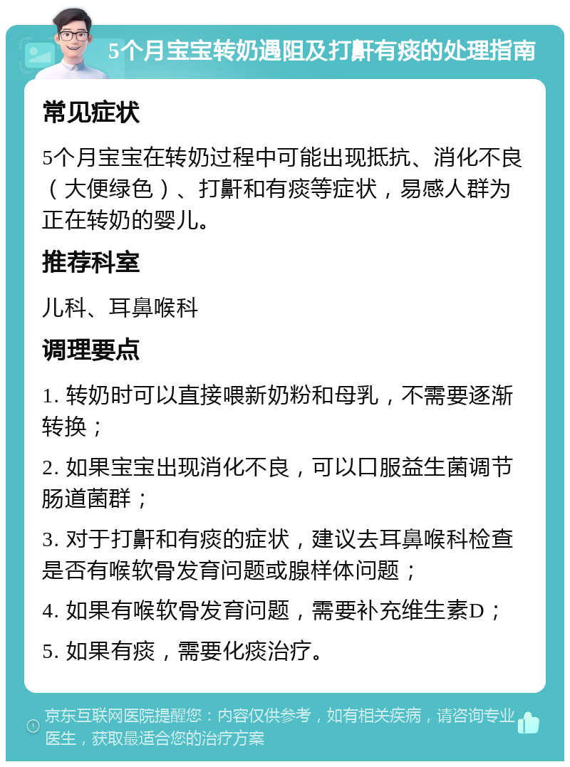 5个月宝宝转奶遇阻及打鼾有痰的处理指南 常见症状 5个月宝宝在转奶过程中可能出现抵抗、消化不良（大便绿色）、打鼾和有痰等症状，易感人群为正在转奶的婴儿。 推荐科室 儿科、耳鼻喉科 调理要点 1. 转奶时可以直接喂新奶粉和母乳，不需要逐渐转换； 2. 如果宝宝出现消化不良，可以口服益生菌调节肠道菌群； 3. 对于打鼾和有痰的症状，建议去耳鼻喉科检查是否有喉软骨发育问题或腺样体问题； 4. 如果有喉软骨发育问题，需要补充维生素D； 5. 如果有痰，需要化痰治疗。