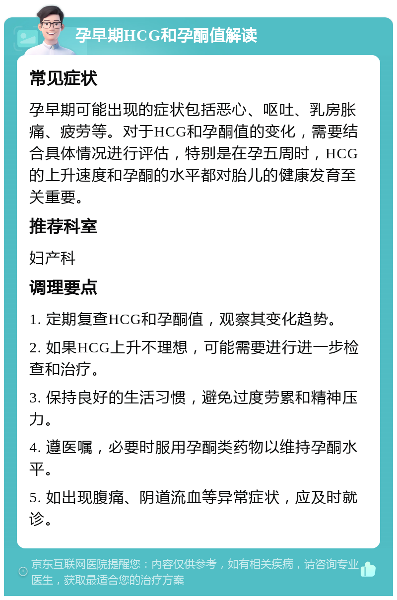 孕早期HCG和孕酮值解读 常见症状 孕早期可能出现的症状包括恶心、呕吐、乳房胀痛、疲劳等。对于HCG和孕酮值的变化，需要结合具体情况进行评估，特别是在孕五周时，HCG的上升速度和孕酮的水平都对胎儿的健康发育至关重要。 推荐科室 妇产科 调理要点 1. 定期复查HCG和孕酮值，观察其变化趋势。 2. 如果HCG上升不理想，可能需要进行进一步检查和治疗。 3. 保持良好的生活习惯，避免过度劳累和精神压力。 4. 遵医嘱，必要时服用孕酮类药物以维持孕酮水平。 5. 如出现腹痛、阴道流血等异常症状，应及时就诊。