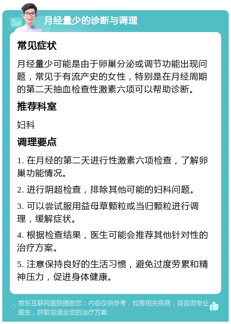 月经量少的诊断与调理 常见症状 月经量少可能是由于卵巢分泌或调节功能出现问题，常见于有流产史的女性，特别是在月经周期的第二天抽血检查性激素六项可以帮助诊断。 推荐科室 妇科 调理要点 1. 在月经的第二天进行性激素六项检查，了解卵巢功能情况。 2. 进行阴超检查，排除其他可能的妇科问题。 3. 可以尝试服用益母草颗粒或当归颗粒进行调理，缓解症状。 4. 根据检查结果，医生可能会推荐其他针对性的治疗方案。 5. 注意保持良好的生活习惯，避免过度劳累和精神压力，促进身体健康。