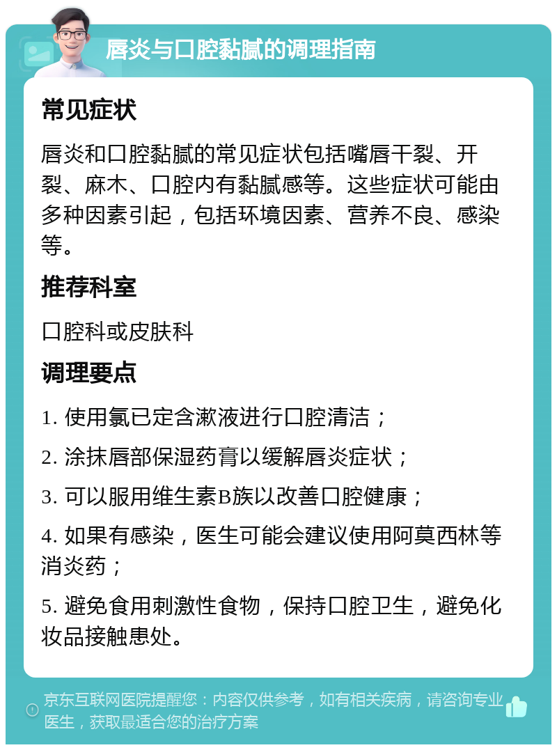 唇炎与口腔黏腻的调理指南 常见症状 唇炎和口腔黏腻的常见症状包括嘴唇干裂、开裂、麻木、口腔内有黏腻感等。这些症状可能由多种因素引起，包括环境因素、营养不良、感染等。 推荐科室 口腔科或皮肤科 调理要点 1. 使用氯已定含漱液进行口腔清洁； 2. 涂抹唇部保湿药膏以缓解唇炎症状； 3. 可以服用维生素B族以改善口腔健康； 4. 如果有感染，医生可能会建议使用阿莫西林等消炎药； 5. 避免食用刺激性食物，保持口腔卫生，避免化妆品接触患处。