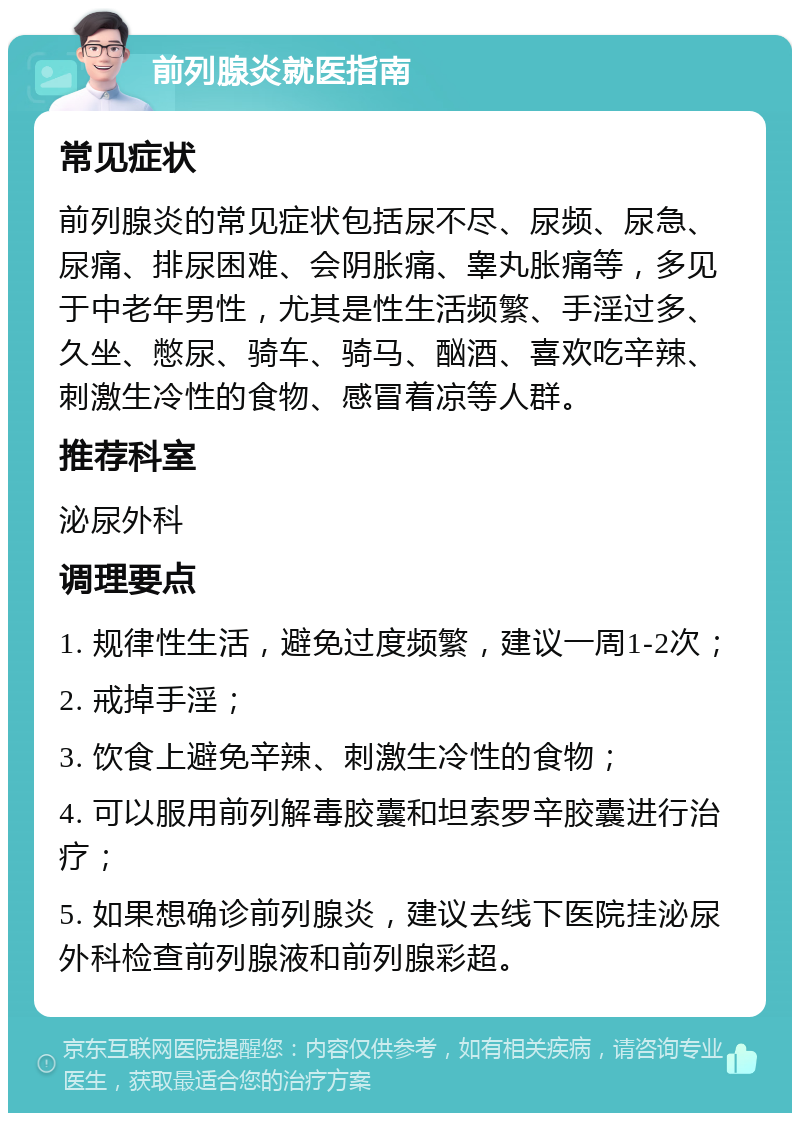 前列腺炎就医指南 常见症状 前列腺炎的常见症状包括尿不尽、尿频、尿急、尿痛、排尿困难、会阴胀痛、睾丸胀痛等，多见于中老年男性，尤其是性生活频繁、手淫过多、久坐、憋尿、骑车、骑马、酗酒、喜欢吃辛辣、刺激生冷性的食物、感冒着凉等人群。 推荐科室 泌尿外科 调理要点 1. 规律性生活，避免过度频繁，建议一周1-2次； 2. 戒掉手淫； 3. 饮食上避免辛辣、刺激生冷性的食物； 4. 可以服用前列解毒胶囊和坦索罗辛胶囊进行治疗； 5. 如果想确诊前列腺炎，建议去线下医院挂泌尿外科检查前列腺液和前列腺彩超。