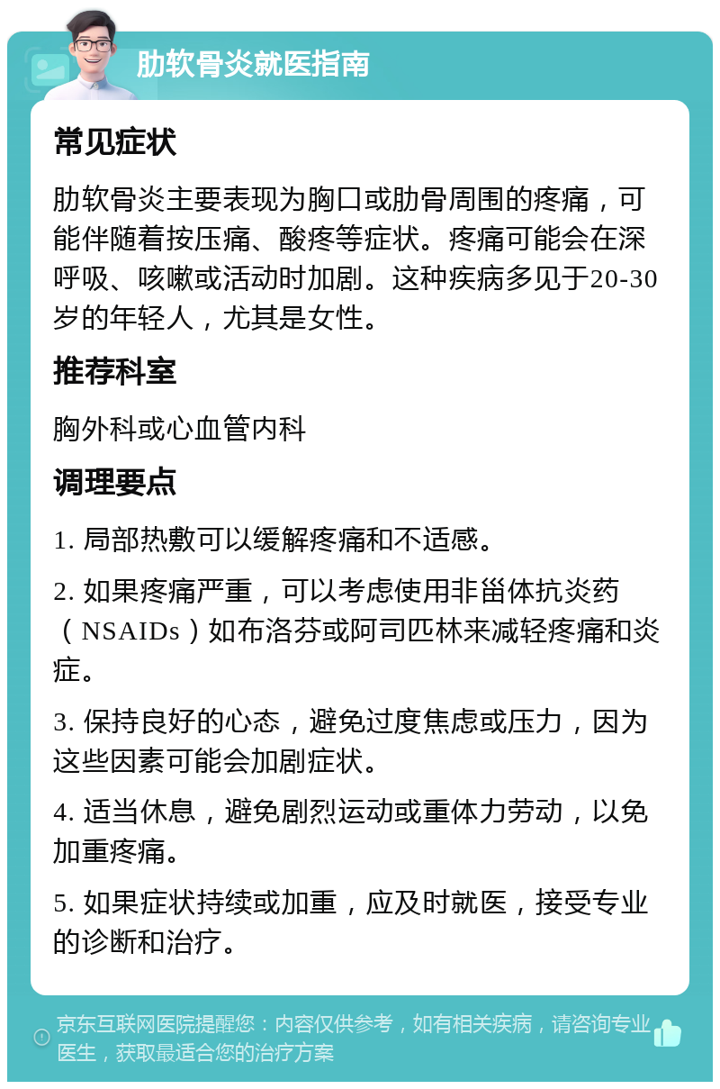 肋软骨炎就医指南 常见症状 肋软骨炎主要表现为胸口或肋骨周围的疼痛，可能伴随着按压痛、酸疼等症状。疼痛可能会在深呼吸、咳嗽或活动时加剧。这种疾病多见于20-30岁的年轻人，尤其是女性。 推荐科室 胸外科或心血管内科 调理要点 1. 局部热敷可以缓解疼痛和不适感。 2. 如果疼痛严重，可以考虑使用非甾体抗炎药（NSAIDs）如布洛芬或阿司匹林来减轻疼痛和炎症。 3. 保持良好的心态，避免过度焦虑或压力，因为这些因素可能会加剧症状。 4. 适当休息，避免剧烈运动或重体力劳动，以免加重疼痛。 5. 如果症状持续或加重，应及时就医，接受专业的诊断和治疗。