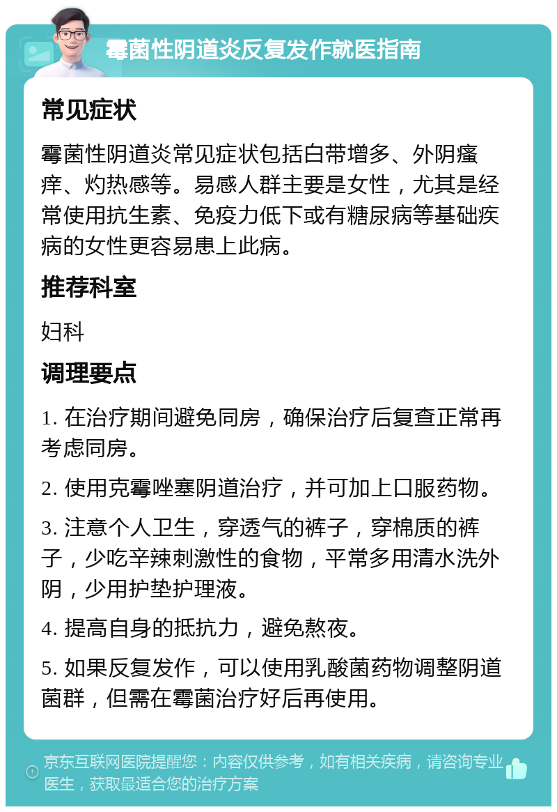 霉菌性阴道炎反复发作就医指南 常见症状 霉菌性阴道炎常见症状包括白带增多、外阴瘙痒、灼热感等。易感人群主要是女性，尤其是经常使用抗生素、免疫力低下或有糖尿病等基础疾病的女性更容易患上此病。 推荐科室 妇科 调理要点 1. 在治疗期间避免同房，确保治疗后复查正常再考虑同房。 2. 使用克霉唑塞阴道治疗，并可加上口服药物。 3. 注意个人卫生，穿透气的裤子，穿棉质的裤子，少吃辛辣刺激性的食物，平常多用清水洗外阴，少用护垫护理液。 4. 提高自身的抵抗力，避免熬夜。 5. 如果反复发作，可以使用乳酸菌药物调整阴道菌群，但需在霉菌治疗好后再使用。