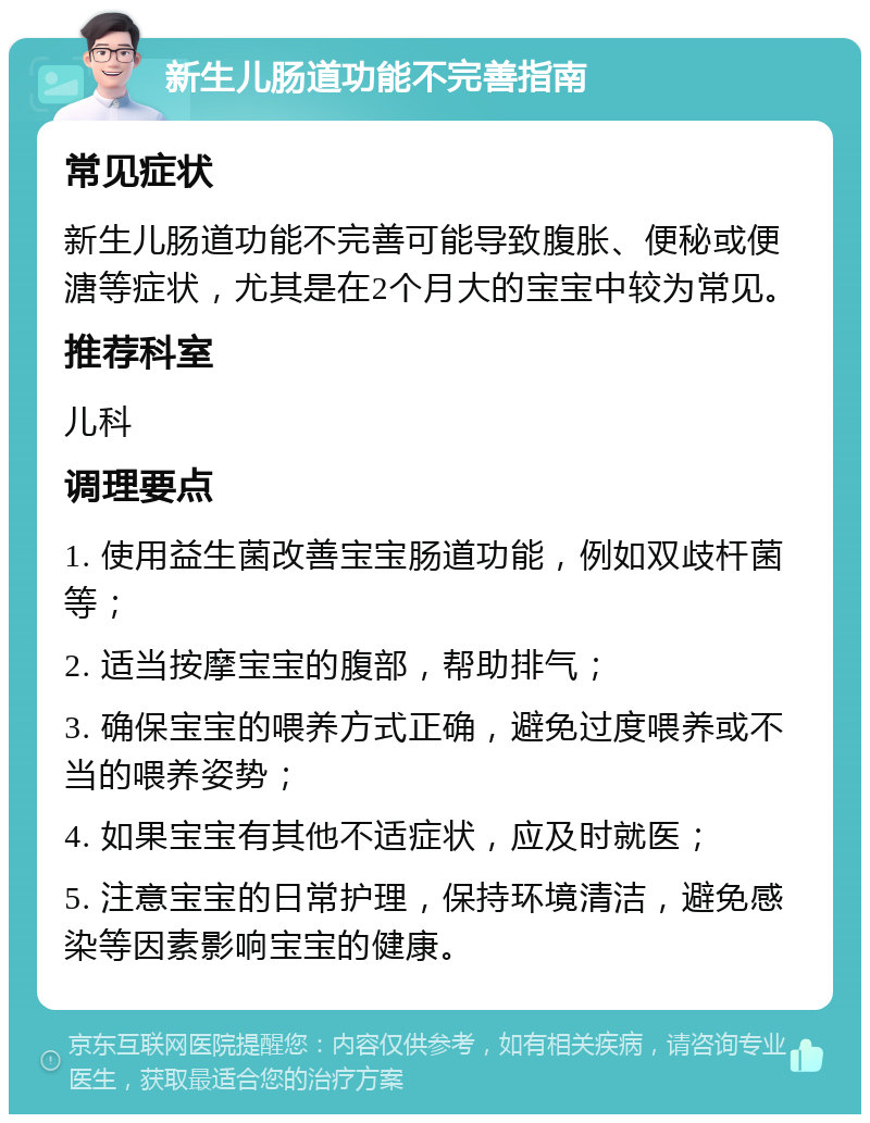 新生儿肠道功能不完善指南 常见症状 新生儿肠道功能不完善可能导致腹胀、便秘或便溏等症状，尤其是在2个月大的宝宝中较为常见。 推荐科室 儿科 调理要点 1. 使用益生菌改善宝宝肠道功能，例如双歧杆菌等； 2. 适当按摩宝宝的腹部，帮助排气； 3. 确保宝宝的喂养方式正确，避免过度喂养或不当的喂养姿势； 4. 如果宝宝有其他不适症状，应及时就医； 5. 注意宝宝的日常护理，保持环境清洁，避免感染等因素影响宝宝的健康。