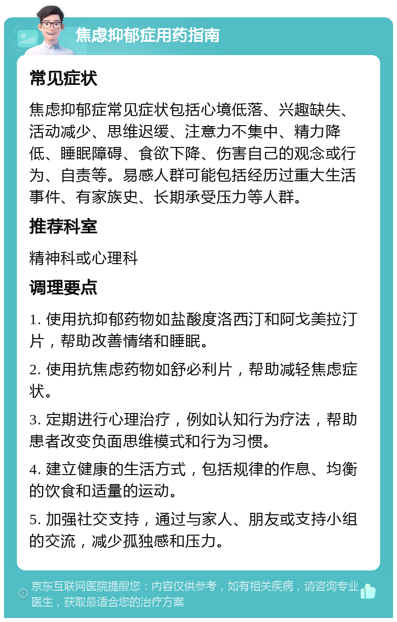 焦虑抑郁症用药指南 常见症状 焦虑抑郁症常见症状包括心境低落、兴趣缺失、活动减少、思维迟缓、注意力不集中、精力降低、睡眠障碍、食欲下降、伤害自己的观念或行为、自责等。易感人群可能包括经历过重大生活事件、有家族史、长期承受压力等人群。 推荐科室 精神科或心理科 调理要点 1. 使用抗抑郁药物如盐酸度洛西汀和阿戈美拉汀片，帮助改善情绪和睡眠。 2. 使用抗焦虑药物如舒必利片，帮助减轻焦虑症状。 3. 定期进行心理治疗，例如认知行为疗法，帮助患者改变负面思维模式和行为习惯。 4. 建立健康的生活方式，包括规律的作息、均衡的饮食和适量的运动。 5. 加强社交支持，通过与家人、朋友或支持小组的交流，减少孤独感和压力。