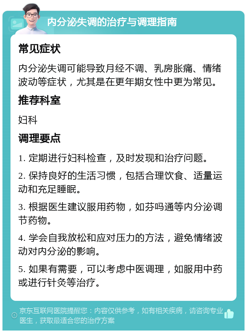 内分泌失调的治疗与调理指南 常见症状 内分泌失调可能导致月经不调、乳房胀痛、情绪波动等症状，尤其是在更年期女性中更为常见。 推荐科室 妇科 调理要点 1. 定期进行妇科检查，及时发现和治疗问题。 2. 保持良好的生活习惯，包括合理饮食、适量运动和充足睡眠。 3. 根据医生建议服用药物，如芬吗通等内分泌调节药物。 4. 学会自我放松和应对压力的方法，避免情绪波动对内分泌的影响。 5. 如果有需要，可以考虑中医调理，如服用中药或进行针灸等治疗。