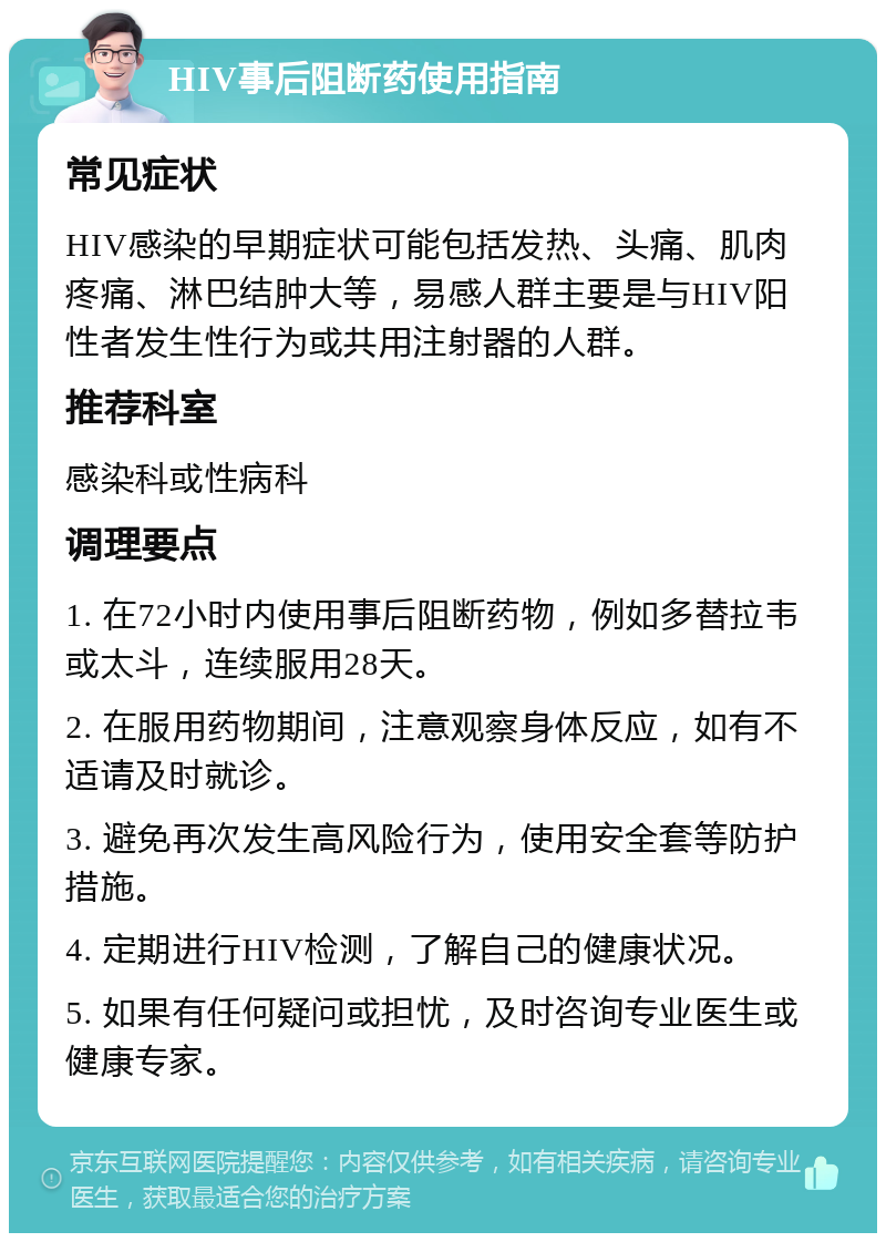 HIV事后阻断药使用指南 常见症状 HIV感染的早期症状可能包括发热、头痛、肌肉疼痛、淋巴结肿大等，易感人群主要是与HIV阳性者发生性行为或共用注射器的人群。 推荐科室 感染科或性病科 调理要点 1. 在72小时内使用事后阻断药物，例如多替拉韦或太斗，连续服用28天。 2. 在服用药物期间，注意观察身体反应，如有不适请及时就诊。 3. 避免再次发生高风险行为，使用安全套等防护措施。 4. 定期进行HIV检测，了解自己的健康状况。 5. 如果有任何疑问或担忧，及时咨询专业医生或健康专家。