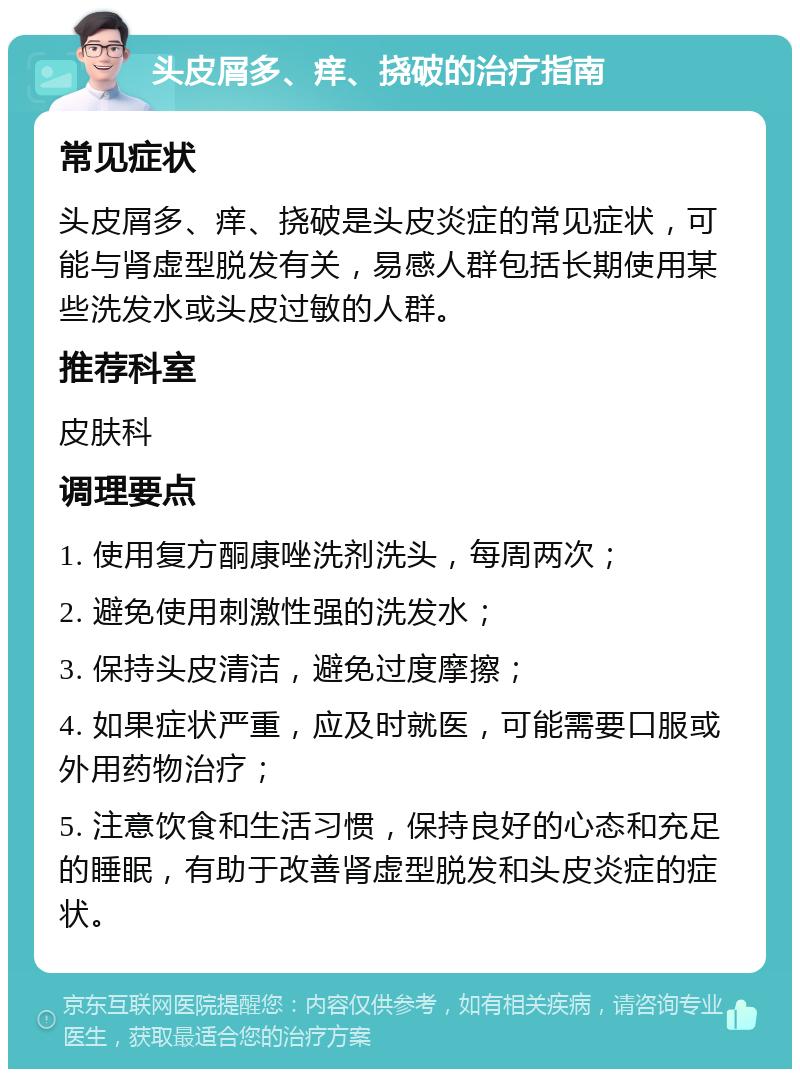 头皮屑多、痒、挠破的治疗指南 常见症状 头皮屑多、痒、挠破是头皮炎症的常见症状，可能与肾虚型脱发有关，易感人群包括长期使用某些洗发水或头皮过敏的人群。 推荐科室 皮肤科 调理要点 1. 使用复方酮康唑洗剂洗头，每周两次； 2. 避免使用刺激性强的洗发水； 3. 保持头皮清洁，避免过度摩擦； 4. 如果症状严重，应及时就医，可能需要口服或外用药物治疗； 5. 注意饮食和生活习惯，保持良好的心态和充足的睡眠，有助于改善肾虚型脱发和头皮炎症的症状。