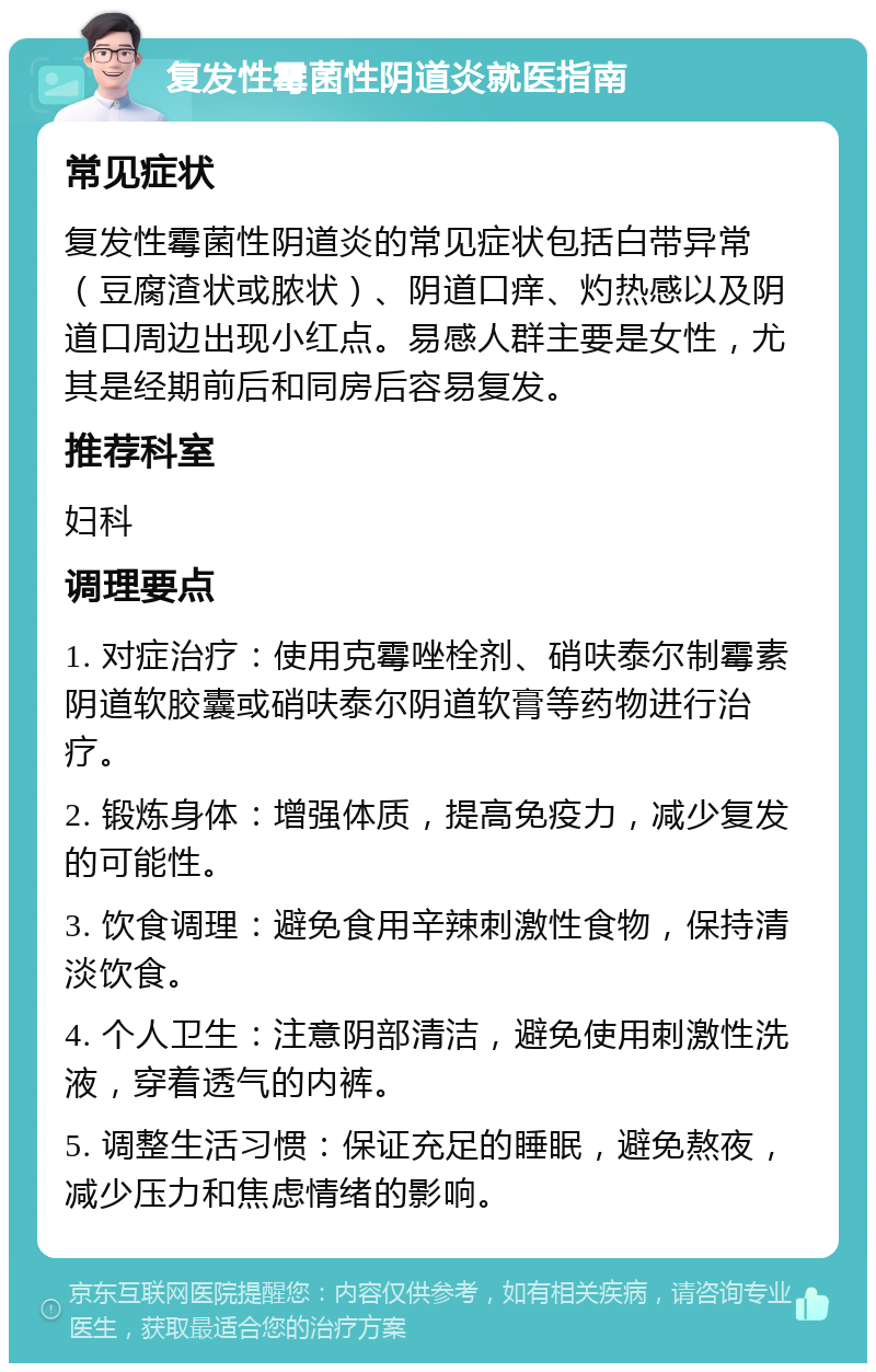 复发性霉菌性阴道炎就医指南 常见症状 复发性霉菌性阴道炎的常见症状包括白带异常（豆腐渣状或脓状）、阴道口痒、灼热感以及阴道口周边出现小红点。易感人群主要是女性，尤其是经期前后和同房后容易复发。 推荐科室 妇科 调理要点 1. 对症治疗：使用克霉唑栓剂、硝呋泰尔制霉素阴道软胶囊或硝呋泰尔阴道软膏等药物进行治疗。 2. 锻炼身体：增强体质，提高免疫力，减少复发的可能性。 3. 饮食调理：避免食用辛辣刺激性食物，保持清淡饮食。 4. 个人卫生：注意阴部清洁，避免使用刺激性洗液，穿着透气的内裤。 5. 调整生活习惯：保证充足的睡眠，避免熬夜，减少压力和焦虑情绪的影响。