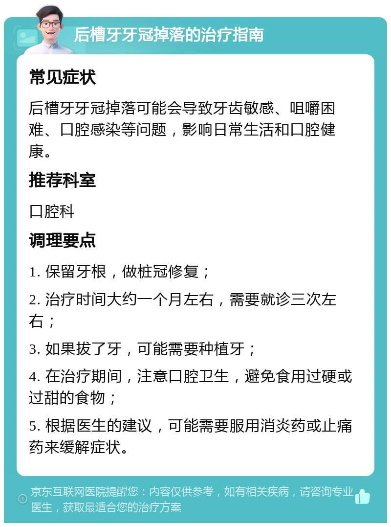 后槽牙牙冠掉落的治疗指南 常见症状 后槽牙牙冠掉落可能会导致牙齿敏感、咀嚼困难、口腔感染等问题，影响日常生活和口腔健康。 推荐科室 口腔科 调理要点 1. 保留牙根，做桩冠修复； 2. 治疗时间大约一个月左右，需要就诊三次左右； 3. 如果拔了牙，可能需要种植牙； 4. 在治疗期间，注意口腔卫生，避免食用过硬或过甜的食物； 5. 根据医生的建议，可能需要服用消炎药或止痛药来缓解症状。