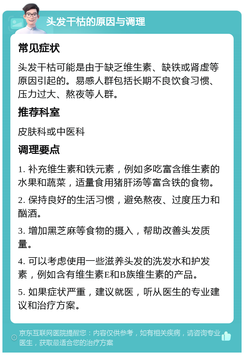 头发干枯的原因与调理 常见症状 头发干枯可能是由于缺乏维生素、缺铁或肾虚等原因引起的。易感人群包括长期不良饮食习惯、压力过大、熬夜等人群。 推荐科室 皮肤科或中医科 调理要点 1. 补充维生素和铁元素，例如多吃富含维生素的水果和蔬菜，适量食用猪肝汤等富含铁的食物。 2. 保持良好的生活习惯，避免熬夜、过度压力和酗酒。 3. 增加黑芝麻等食物的摄入，帮助改善头发质量。 4. 可以考虑使用一些滋养头发的洗发水和护发素，例如含有维生素E和B族维生素的产品。 5. 如果症状严重，建议就医，听从医生的专业建议和治疗方案。