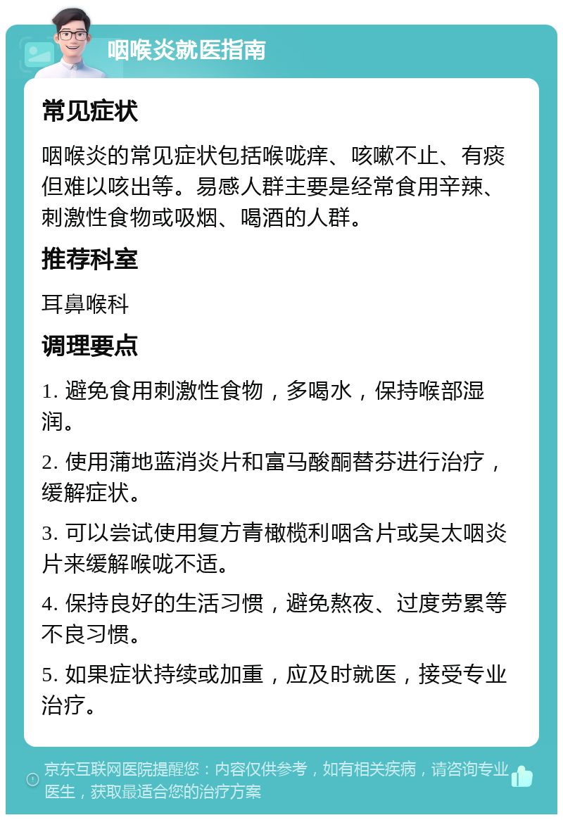 咽喉炎就医指南 常见症状 咽喉炎的常见症状包括喉咙痒、咳嗽不止、有痰但难以咳出等。易感人群主要是经常食用辛辣、刺激性食物或吸烟、喝酒的人群。 推荐科室 耳鼻喉科 调理要点 1. 避免食用刺激性食物，多喝水，保持喉部湿润。 2. 使用蒲地蓝消炎片和富马酸酮替芬进行治疗，缓解症状。 3. 可以尝试使用复方青橄榄利咽含片或吴太咽炎片来缓解喉咙不适。 4. 保持良好的生活习惯，避免熬夜、过度劳累等不良习惯。 5. 如果症状持续或加重，应及时就医，接受专业治疗。