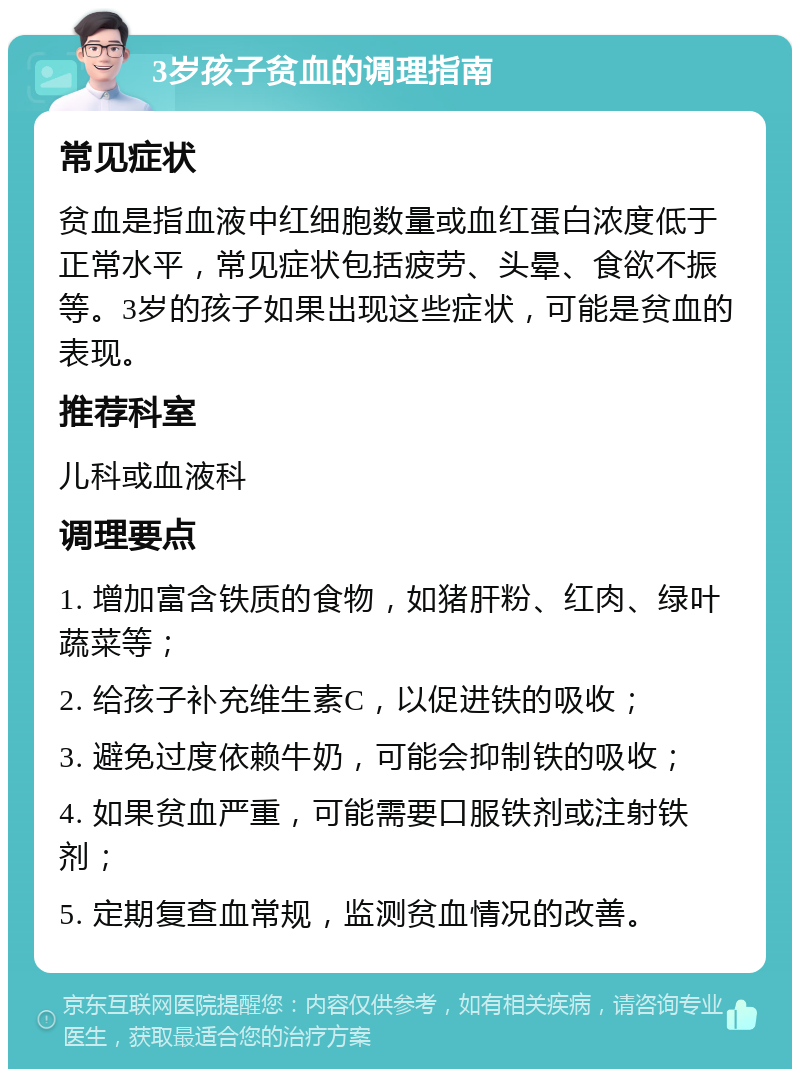 3岁孩子贫血的调理指南 常见症状 贫血是指血液中红细胞数量或血红蛋白浓度低于正常水平，常见症状包括疲劳、头晕、食欲不振等。3岁的孩子如果出现这些症状，可能是贫血的表现。 推荐科室 儿科或血液科 调理要点 1. 增加富含铁质的食物，如猪肝粉、红肉、绿叶蔬菜等； 2. 给孩子补充维生素C，以促进铁的吸收； 3. 避免过度依赖牛奶，可能会抑制铁的吸收； 4. 如果贫血严重，可能需要口服铁剂或注射铁剂； 5. 定期复查血常规，监测贫血情况的改善。