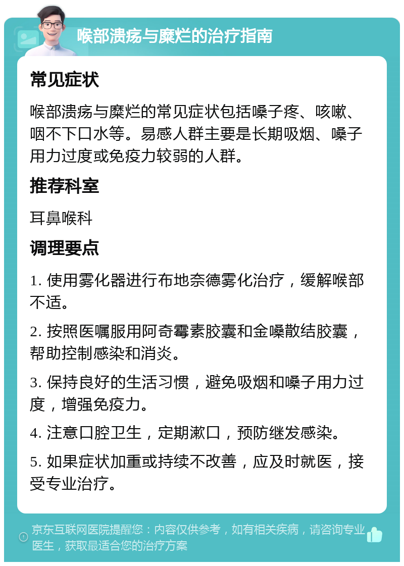 喉部溃疡与糜烂的治疗指南 常见症状 喉部溃疡与糜烂的常见症状包括嗓子疼、咳嗽、咽不下口水等。易感人群主要是长期吸烟、嗓子用力过度或免疫力较弱的人群。 推荐科室 耳鼻喉科 调理要点 1. 使用雾化器进行布地奈德雾化治疗，缓解喉部不适。 2. 按照医嘱服用阿奇霉素胶囊和金嗓散结胶囊，帮助控制感染和消炎。 3. 保持良好的生活习惯，避免吸烟和嗓子用力过度，增强免疫力。 4. 注意口腔卫生，定期漱口，预防继发感染。 5. 如果症状加重或持续不改善，应及时就医，接受专业治疗。