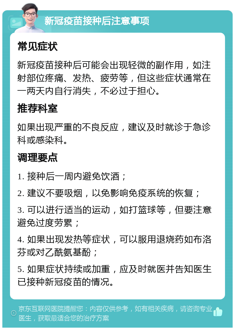 新冠疫苗接种后注意事项 常见症状 新冠疫苗接种后可能会出现轻微的副作用，如注射部位疼痛、发热、疲劳等，但这些症状通常在一两天内自行消失，不必过于担心。 推荐科室 如果出现严重的不良反应，建议及时就诊于急诊科或感染科。 调理要点 1. 接种后一周内避免饮酒； 2. 建议不要吸烟，以免影响免疫系统的恢复； 3. 可以进行适当的运动，如打篮球等，但要注意避免过度劳累； 4. 如果出现发热等症状，可以服用退烧药如布洛芬或对乙酰氨基酚； 5. 如果症状持续或加重，应及时就医并告知医生已接种新冠疫苗的情况。