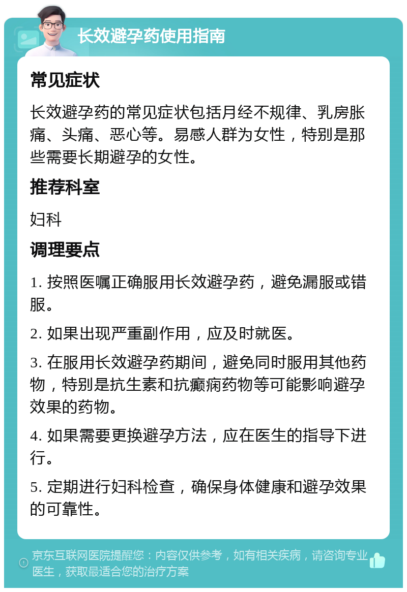 长效避孕药使用指南 常见症状 长效避孕药的常见症状包括月经不规律、乳房胀痛、头痛、恶心等。易感人群为女性，特别是那些需要长期避孕的女性。 推荐科室 妇科 调理要点 1. 按照医嘱正确服用长效避孕药，避免漏服或错服。 2. 如果出现严重副作用，应及时就医。 3. 在服用长效避孕药期间，避免同时服用其他药物，特别是抗生素和抗癫痫药物等可能影响避孕效果的药物。 4. 如果需要更换避孕方法，应在医生的指导下进行。 5. 定期进行妇科检查，确保身体健康和避孕效果的可靠性。