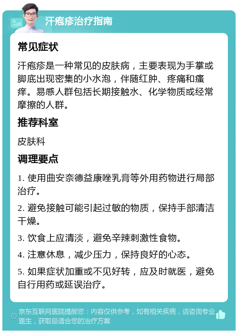 汗疱疹治疗指南 常见症状 汗疱疹是一种常见的皮肤病，主要表现为手掌或脚底出现密集的小水泡，伴随红肿、疼痛和瘙痒。易感人群包括长期接触水、化学物质或经常摩擦的人群。 推荐科室 皮肤科 调理要点 1. 使用曲安奈德益康唑乳膏等外用药物进行局部治疗。 2. 避免接触可能引起过敏的物质，保持手部清洁干燥。 3. 饮食上应清淡，避免辛辣刺激性食物。 4. 注意休息，减少压力，保持良好的心态。 5. 如果症状加重或不见好转，应及时就医，避免自行用药或延误治疗。