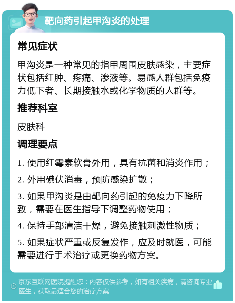 靶向药引起甲沟炎的处理 常见症状 甲沟炎是一种常见的指甲周围皮肤感染，主要症状包括红肿、疼痛、渗液等。易感人群包括免疫力低下者、长期接触水或化学物质的人群等。 推荐科室 皮肤科 调理要点 1. 使用红霉素软膏外用，具有抗菌和消炎作用； 2. 外用碘伏消毒，预防感染扩散； 3. 如果甲沟炎是由靶向药引起的免疫力下降所致，需要在医生指导下调整药物使用； 4. 保持手部清洁干燥，避免接触刺激性物质； 5. 如果症状严重或反复发作，应及时就医，可能需要进行手术治疗或更换药物方案。