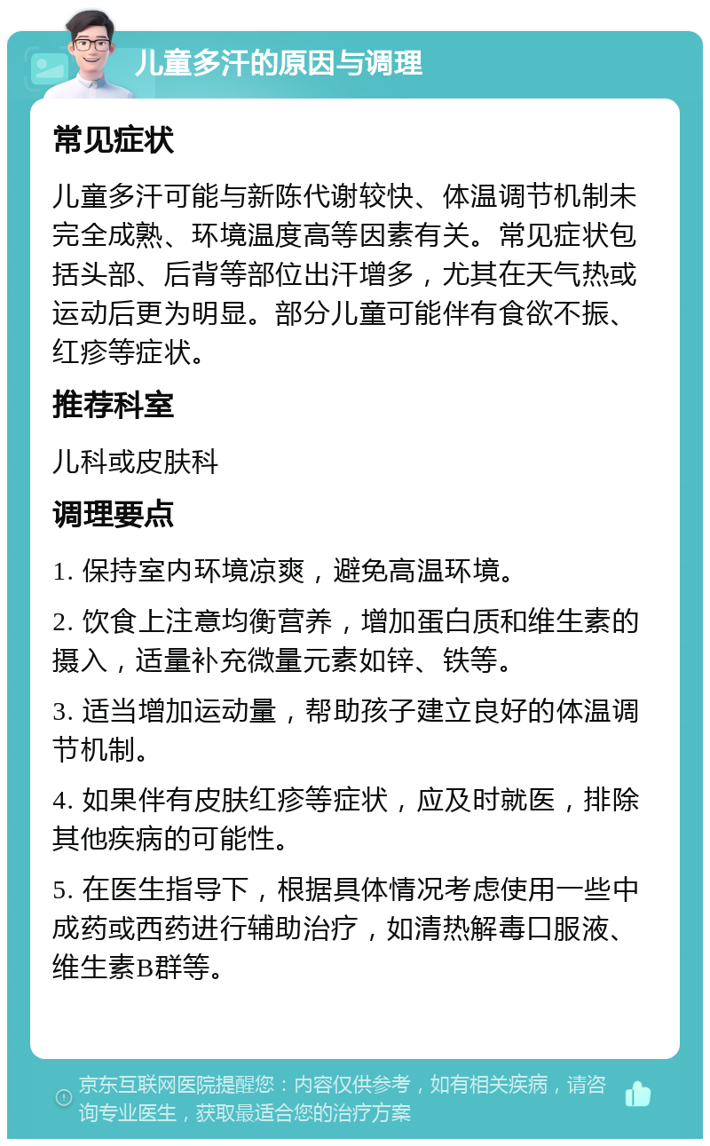 儿童多汗的原因与调理 常见症状 儿童多汗可能与新陈代谢较快、体温调节机制未完全成熟、环境温度高等因素有关。常见症状包括头部、后背等部位出汗增多，尤其在天气热或运动后更为明显。部分儿童可能伴有食欲不振、红疹等症状。 推荐科室 儿科或皮肤科 调理要点 1. 保持室内环境凉爽，避免高温环境。 2. 饮食上注意均衡营养，增加蛋白质和维生素的摄入，适量补充微量元素如锌、铁等。 3. 适当增加运动量，帮助孩子建立良好的体温调节机制。 4. 如果伴有皮肤红疹等症状，应及时就医，排除其他疾病的可能性。 5. 在医生指导下，根据具体情况考虑使用一些中成药或西药进行辅助治疗，如清热解毒口服液、维生素B群等。