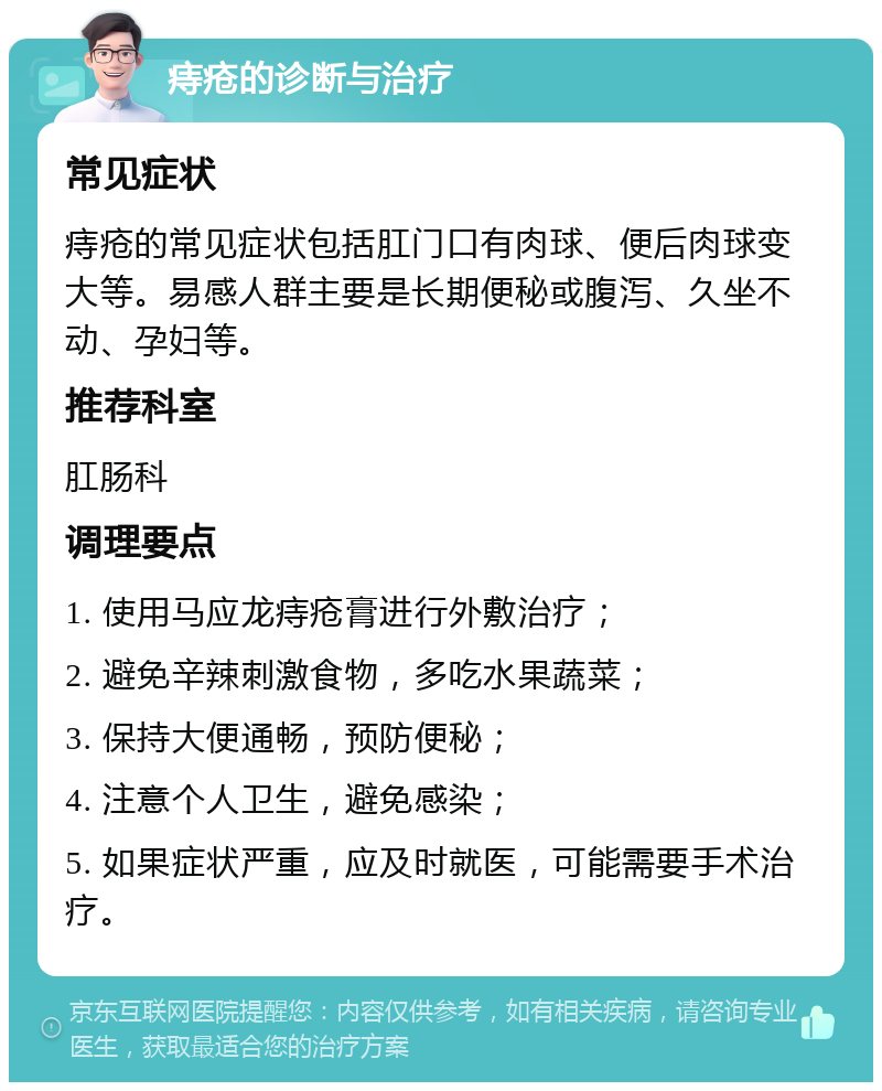 痔疮的诊断与治疗 常见症状 痔疮的常见症状包括肛门口有肉球、便后肉球变大等。易感人群主要是长期便秘或腹泻、久坐不动、孕妇等。 推荐科室 肛肠科 调理要点 1. 使用马应龙痔疮膏进行外敷治疗； 2. 避免辛辣刺激食物，多吃水果蔬菜； 3. 保持大便通畅，预防便秘； 4. 注意个人卫生，避免感染； 5. 如果症状严重，应及时就医，可能需要手术治疗。