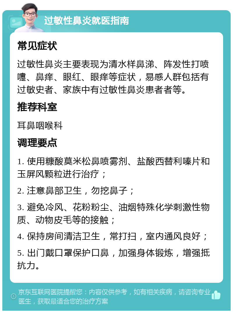 过敏性鼻炎就医指南 常见症状 过敏性鼻炎主要表现为清水样鼻涕、阵发性打喷嚏、鼻痒、眼红、眼痒等症状，易感人群包括有过敏史者、家族中有过敏性鼻炎患者者等。 推荐科室 耳鼻咽喉科 调理要点 1. 使用糠酸莫米松鼻喷雾剂、盐酸西替利嗪片和玉屏风颗粒进行治疗； 2. 注意鼻部卫生，勿挖鼻子； 3. 避免冷风、花粉粉尘、油烟特殊化学刺激性物质、动物皮毛等的接触； 4. 保持房间清洁卫生，常打扫，室内通风良好； 5. 出门戴口罩保护口鼻，加强身体锻炼，增强抵抗力。