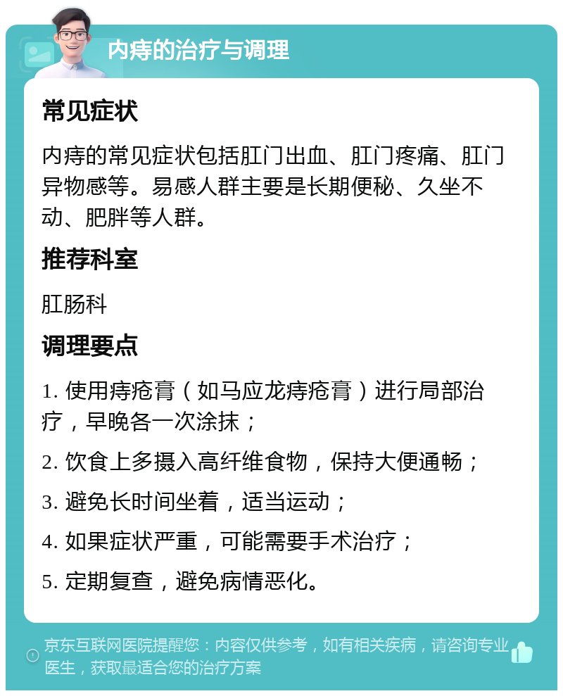 内痔的治疗与调理 常见症状 内痔的常见症状包括肛门出血、肛门疼痛、肛门异物感等。易感人群主要是长期便秘、久坐不动、肥胖等人群。 推荐科室 肛肠科 调理要点 1. 使用痔疮膏（如马应龙痔疮膏）进行局部治疗，早晚各一次涂抹； 2. 饮食上多摄入高纤维食物，保持大便通畅； 3. 避免长时间坐着，适当运动； 4. 如果症状严重，可能需要手术治疗； 5. 定期复查，避免病情恶化。