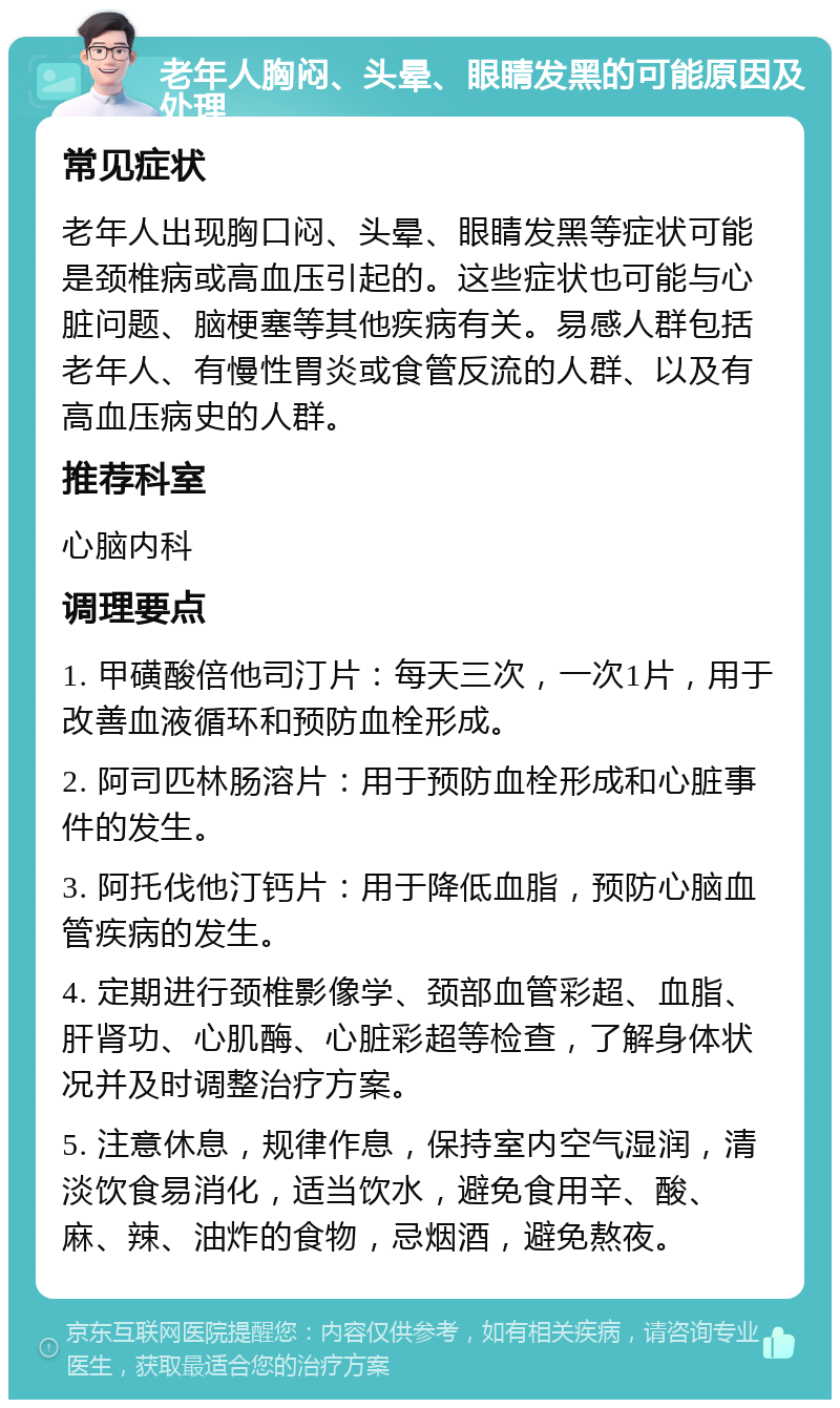 老年人胸闷、头晕、眼睛发黑的可能原因及处理 常见症状 老年人出现胸口闷、头晕、眼睛发黑等症状可能是颈椎病或高血压引起的。这些症状也可能与心脏问题、脑梗塞等其他疾病有关。易感人群包括老年人、有慢性胃炎或食管反流的人群、以及有高血压病史的人群。 推荐科室 心脑内科 调理要点 1. 甲磺酸倍他司汀片：每天三次，一次1片，用于改善血液循环和预防血栓形成。 2. 阿司匹林肠溶片：用于预防血栓形成和心脏事件的发生。 3. 阿托伐他汀钙片：用于降低血脂，预防心脑血管疾病的发生。 4. 定期进行颈椎影像学、颈部血管彩超、血脂、肝肾功、心肌酶、心脏彩超等检查，了解身体状况并及时调整治疗方案。 5. 注意休息，规律作息，保持室内空气湿润，清淡饮食易消化，适当饮水，避免食用辛、酸、麻、辣、油炸的食物，忌烟酒，避免熬夜。