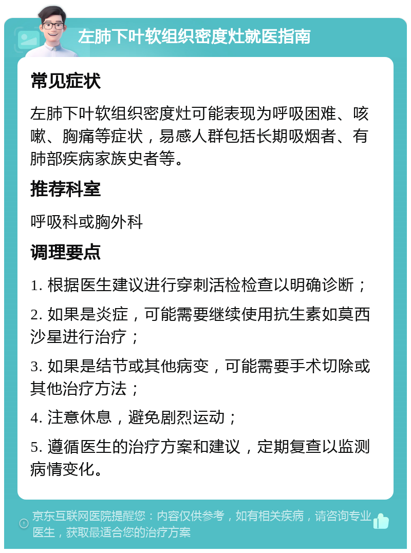 左肺下叶软组织密度灶就医指南 常见症状 左肺下叶软组织密度灶可能表现为呼吸困难、咳嗽、胸痛等症状，易感人群包括长期吸烟者、有肺部疾病家族史者等。 推荐科室 呼吸科或胸外科 调理要点 1. 根据医生建议进行穿刺活检检查以明确诊断； 2. 如果是炎症，可能需要继续使用抗生素如莫西沙星进行治疗； 3. 如果是结节或其他病变，可能需要手术切除或其他治疗方法； 4. 注意休息，避免剧烈运动； 5. 遵循医生的治疗方案和建议，定期复查以监测病情变化。