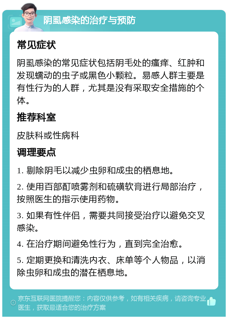 阴虱感染的治疗与预防 常见症状 阴虱感染的常见症状包括阴毛处的瘙痒、红肿和发现蠕动的虫子或黑色小颗粒。易感人群主要是有性行为的人群，尤其是没有采取安全措施的个体。 推荐科室 皮肤科或性病科 调理要点 1. 剔除阴毛以减少虫卵和成虫的栖息地。 2. 使用百部酊喷雾剂和硫磺软膏进行局部治疗，按照医生的指示使用药物。 3. 如果有性伴侣，需要共同接受治疗以避免交叉感染。 4. 在治疗期间避免性行为，直到完全治愈。 5. 定期更换和清洗内衣、床单等个人物品，以消除虫卵和成虫的潜在栖息地。