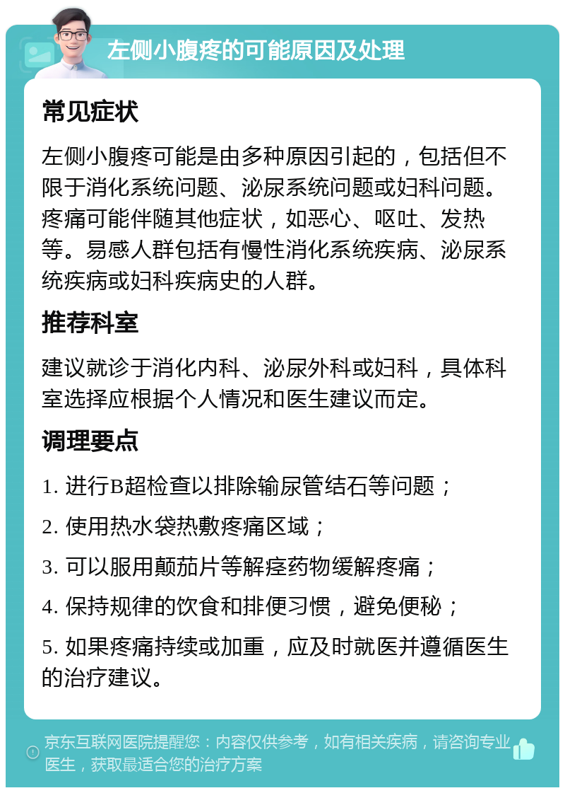 左侧小腹疼的可能原因及处理 常见症状 左侧小腹疼可能是由多种原因引起的，包括但不限于消化系统问题、泌尿系统问题或妇科问题。疼痛可能伴随其他症状，如恶心、呕吐、发热等。易感人群包括有慢性消化系统疾病、泌尿系统疾病或妇科疾病史的人群。 推荐科室 建议就诊于消化内科、泌尿外科或妇科，具体科室选择应根据个人情况和医生建议而定。 调理要点 1. 进行B超检查以排除输尿管结石等问题； 2. 使用热水袋热敷疼痛区域； 3. 可以服用颠茄片等解痉药物缓解疼痛； 4. 保持规律的饮食和排便习惯，避免便秘； 5. 如果疼痛持续或加重，应及时就医并遵循医生的治疗建议。