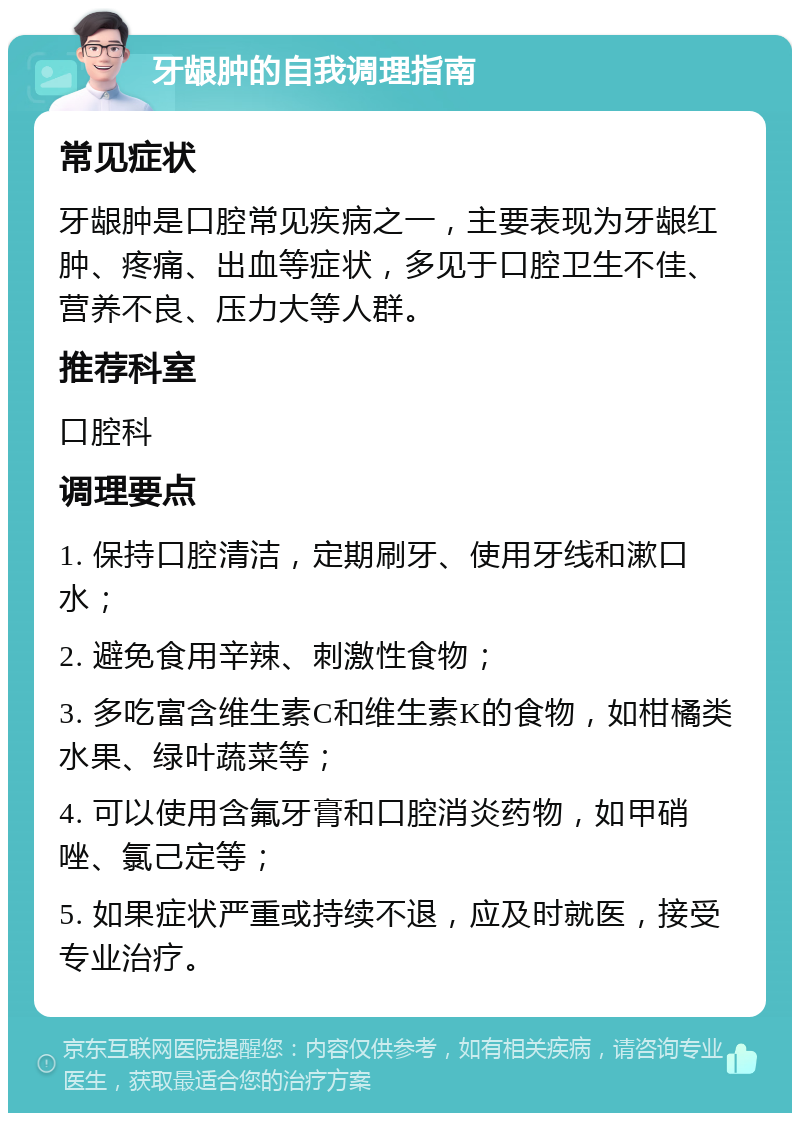 牙龈肿的自我调理指南 常见症状 牙龈肿是口腔常见疾病之一，主要表现为牙龈红肿、疼痛、出血等症状，多见于口腔卫生不佳、营养不良、压力大等人群。 推荐科室 口腔科 调理要点 1. 保持口腔清洁，定期刷牙、使用牙线和漱口水； 2. 避免食用辛辣、刺激性食物； 3. 多吃富含维生素C和维生素K的食物，如柑橘类水果、绿叶蔬菜等； 4. 可以使用含氟牙膏和口腔消炎药物，如甲硝唑、氯己定等； 5. 如果症状严重或持续不退，应及时就医，接受专业治疗。