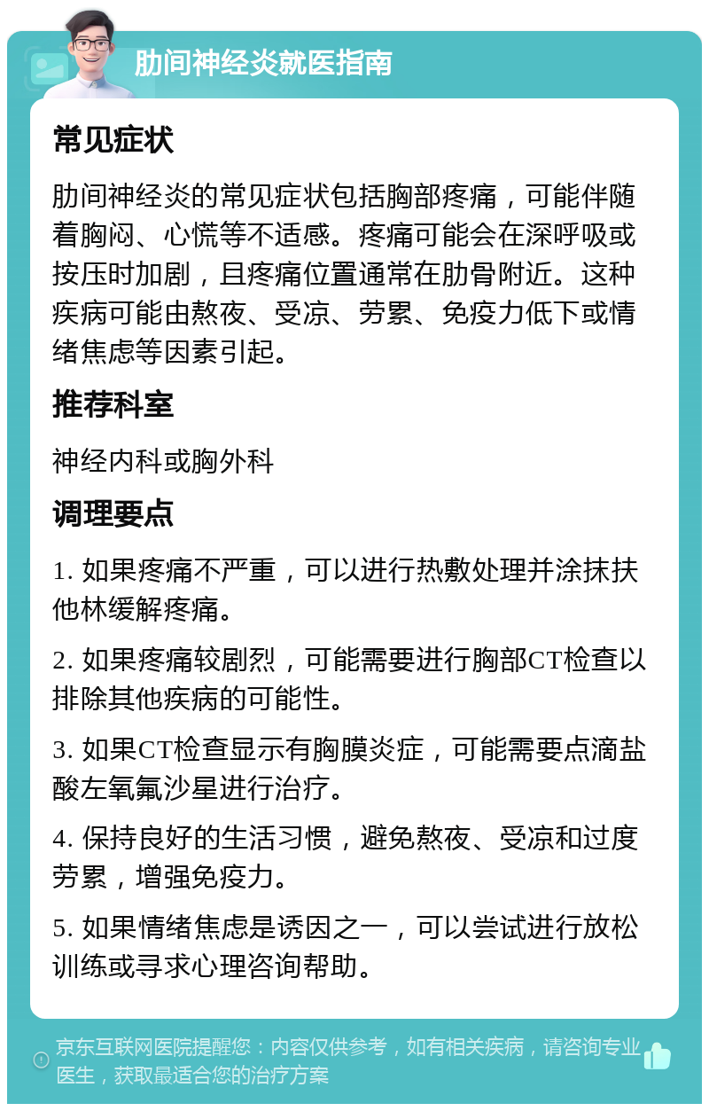 肋间神经炎就医指南 常见症状 肋间神经炎的常见症状包括胸部疼痛，可能伴随着胸闷、心慌等不适感。疼痛可能会在深呼吸或按压时加剧，且疼痛位置通常在肋骨附近。这种疾病可能由熬夜、受凉、劳累、免疫力低下或情绪焦虑等因素引起。 推荐科室 神经内科或胸外科 调理要点 1. 如果疼痛不严重，可以进行热敷处理并涂抹扶他林缓解疼痛。 2. 如果疼痛较剧烈，可能需要进行胸部CT检查以排除其他疾病的可能性。 3. 如果CT检查显示有胸膜炎症，可能需要点滴盐酸左氧氟沙星进行治疗。 4. 保持良好的生活习惯，避免熬夜、受凉和过度劳累，增强免疫力。 5. 如果情绪焦虑是诱因之一，可以尝试进行放松训练或寻求心理咨询帮助。