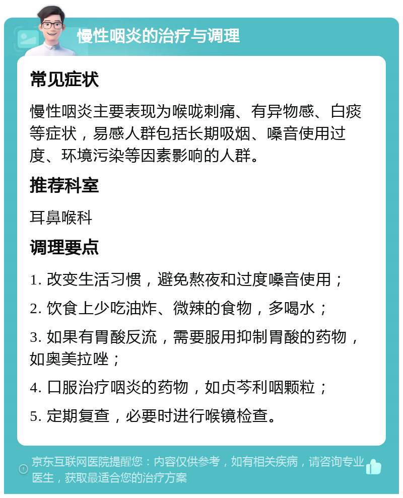 慢性咽炎的治疗与调理 常见症状 慢性咽炎主要表现为喉咙刺痛、有异物感、白痰等症状，易感人群包括长期吸烟、嗓音使用过度、环境污染等因素影响的人群。 推荐科室 耳鼻喉科 调理要点 1. 改变生活习惯，避免熬夜和过度嗓音使用； 2. 饮食上少吃油炸、微辣的食物，多喝水； 3. 如果有胃酸反流，需要服用抑制胃酸的药物，如奥美拉唑； 4. 口服治疗咽炎的药物，如贞芩利咽颗粒； 5. 定期复查，必要时进行喉镜检查。