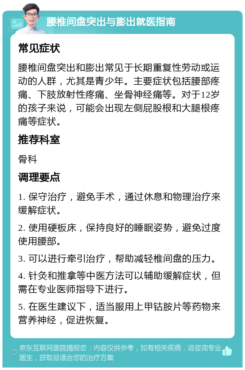 腰椎间盘突出与膨出就医指南 常见症状 腰椎间盘突出和膨出常见于长期重复性劳动或运动的人群，尤其是青少年。主要症状包括腰部疼痛、下肢放射性疼痛、坐骨神经痛等。对于12岁的孩子来说，可能会出现左侧屁股根和大腿根疼痛等症状。 推荐科室 骨科 调理要点 1. 保守治疗，避免手术，通过休息和物理治疗来缓解症状。 2. 使用硬板床，保持良好的睡眠姿势，避免过度使用腰部。 3. 可以进行牵引治疗，帮助减轻椎间盘的压力。 4. 针灸和推拿等中医方法可以辅助缓解症状，但需在专业医师指导下进行。 5. 在医生建议下，适当服用上甲钴胺片等药物来营养神经，促进恢复。