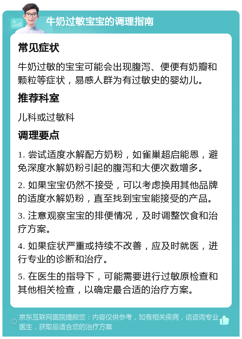 牛奶过敏宝宝的调理指南 常见症状 牛奶过敏的宝宝可能会出现腹泻、便便有奶瓣和颗粒等症状，易感人群为有过敏史的婴幼儿。 推荐科室 儿科或过敏科 调理要点 1. 尝试适度水解配方奶粉，如雀巢超启能恩，避免深度水解奶粉引起的腹泻和大便次数增多。 2. 如果宝宝仍然不接受，可以考虑换用其他品牌的适度水解奶粉，直至找到宝宝能接受的产品。 3. 注意观察宝宝的排便情况，及时调整饮食和治疗方案。 4. 如果症状严重或持续不改善，应及时就医，进行专业的诊断和治疗。 5. 在医生的指导下，可能需要进行过敏原检查和其他相关检查，以确定最合适的治疗方案。