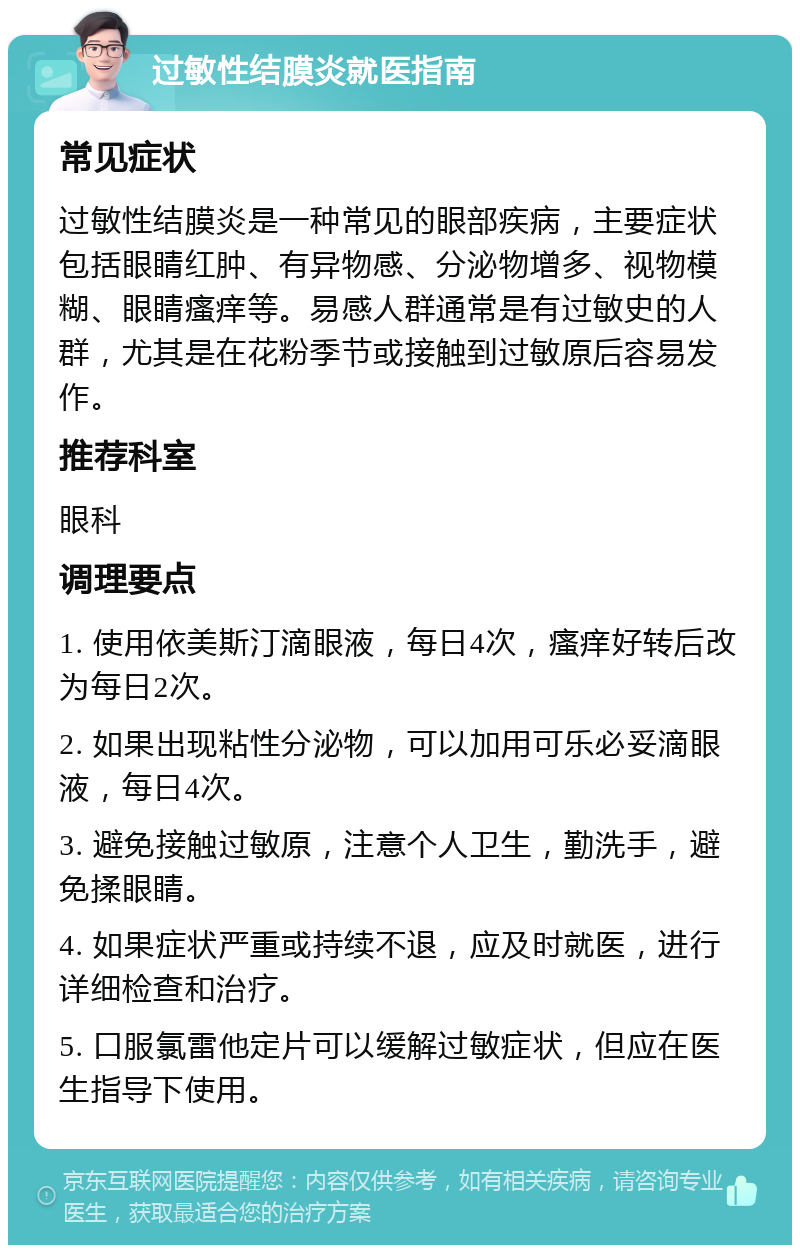 过敏性结膜炎就医指南 常见症状 过敏性结膜炎是一种常见的眼部疾病，主要症状包括眼睛红肿、有异物感、分泌物增多、视物模糊、眼睛瘙痒等。易感人群通常是有过敏史的人群，尤其是在花粉季节或接触到过敏原后容易发作。 推荐科室 眼科 调理要点 1. 使用依美斯汀滴眼液，每日4次，瘙痒好转后改为每日2次。 2. 如果出现粘性分泌物，可以加用可乐必妥滴眼液，每日4次。 3. 避免接触过敏原，注意个人卫生，勤洗手，避免揉眼睛。 4. 如果症状严重或持续不退，应及时就医，进行详细检查和治疗。 5. 口服氯雷他定片可以缓解过敏症状，但应在医生指导下使用。