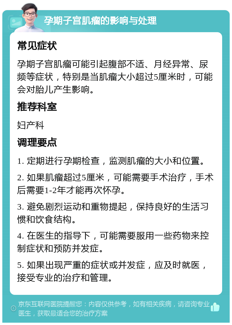 孕期子宫肌瘤的影响与处理 常见症状 孕期子宫肌瘤可能引起腹部不适、月经异常、尿频等症状，特别是当肌瘤大小超过5厘米时，可能会对胎儿产生影响。 推荐科室 妇产科 调理要点 1. 定期进行孕期检查，监测肌瘤的大小和位置。 2. 如果肌瘤超过5厘米，可能需要手术治疗，手术后需要1-2年才能再次怀孕。 3. 避免剧烈运动和重物提起，保持良好的生活习惯和饮食结构。 4. 在医生的指导下，可能需要服用一些药物来控制症状和预防并发症。 5. 如果出现严重的症状或并发症，应及时就医，接受专业的治疗和管理。