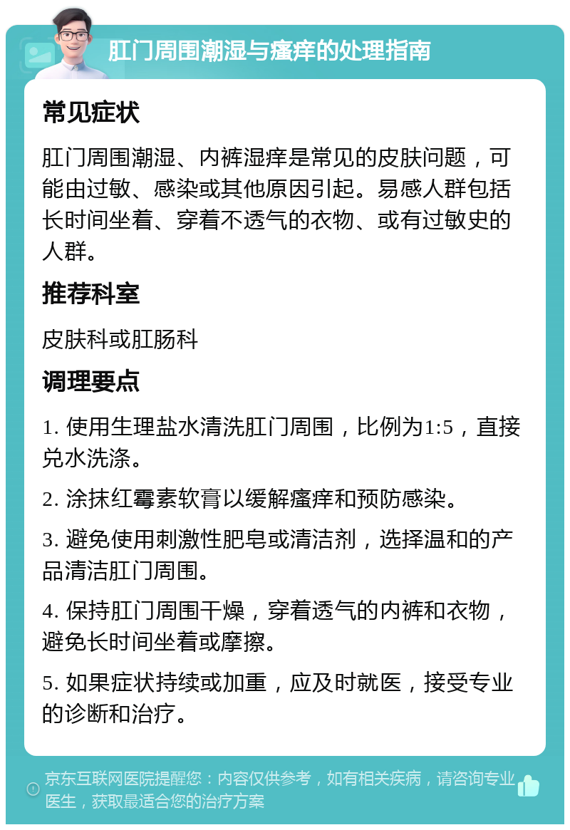 肛门周围潮湿与瘙痒的处理指南 常见症状 肛门周围潮湿、内裤湿痒是常见的皮肤问题，可能由过敏、感染或其他原因引起。易感人群包括长时间坐着、穿着不透气的衣物、或有过敏史的人群。 推荐科室 皮肤科或肛肠科 调理要点 1. 使用生理盐水清洗肛门周围，比例为1:5，直接兑水洗涤。 2. 涂抹红霉素软膏以缓解瘙痒和预防感染。 3. 避免使用刺激性肥皂或清洁剂，选择温和的产品清洁肛门周围。 4. 保持肛门周围干燥，穿着透气的内裤和衣物，避免长时间坐着或摩擦。 5. 如果症状持续或加重，应及时就医，接受专业的诊断和治疗。