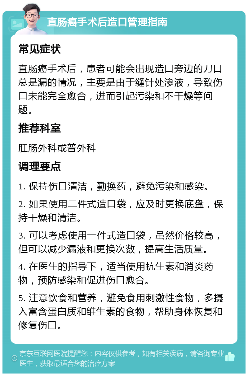 直肠癌手术后造口管理指南 常见症状 直肠癌手术后，患者可能会出现造口旁边的刀口总是漏的情况，主要是由于缝针处渗液，导致伤口未能完全愈合，进而引起污染和不干燥等问题。 推荐科室 肛肠外科或普外科 调理要点 1. 保持伤口清洁，勤换药，避免污染和感染。 2. 如果使用二件式造口袋，应及时更换底盘，保持干燥和清洁。 3. 可以考虑使用一件式造口袋，虽然价格较高，但可以减少漏液和更换次数，提高生活质量。 4. 在医生的指导下，适当使用抗生素和消炎药物，预防感染和促进伤口愈合。 5. 注意饮食和营养，避免食用刺激性食物，多摄入富含蛋白质和维生素的食物，帮助身体恢复和修复伤口。