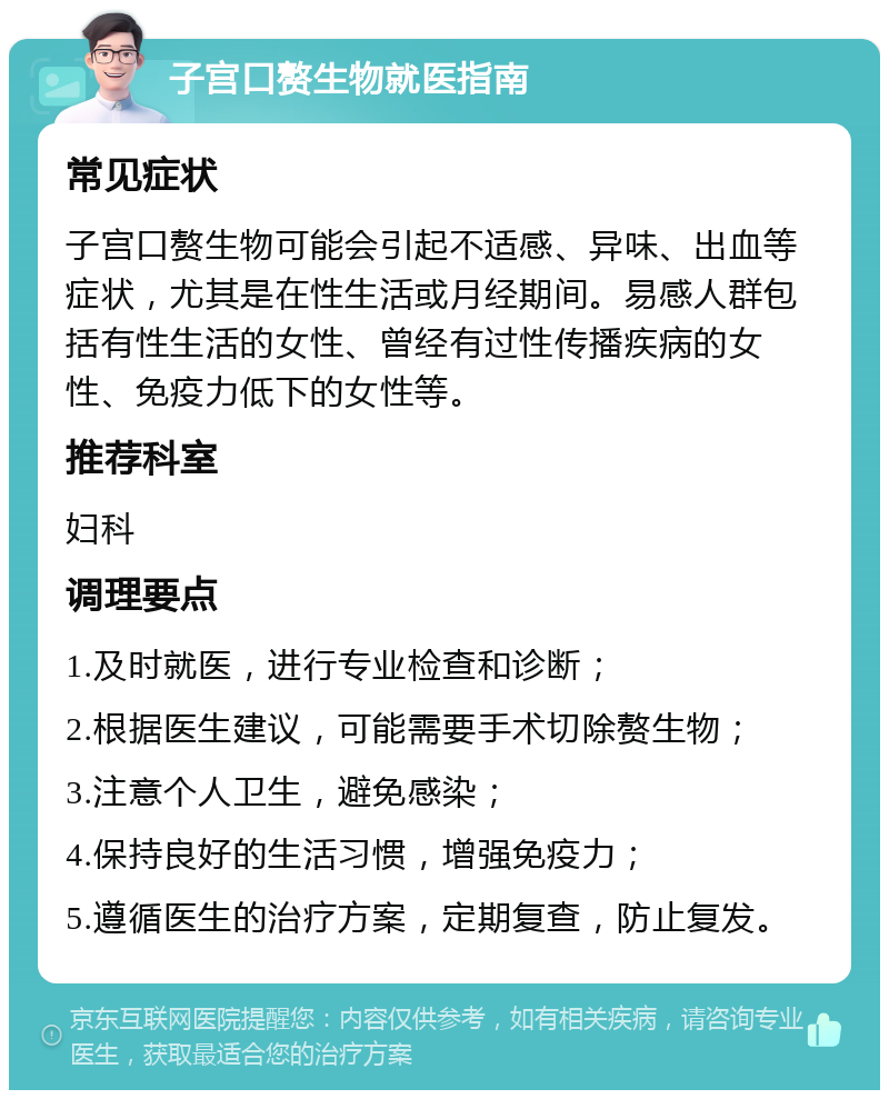 子宫口赘生物就医指南 常见症状 子宫口赘生物可能会引起不适感、异味、出血等症状，尤其是在性生活或月经期间。易感人群包括有性生活的女性、曾经有过性传播疾病的女性、免疫力低下的女性等。 推荐科室 妇科 调理要点 1.及时就医，进行专业检查和诊断； 2.根据医生建议，可能需要手术切除赘生物； 3.注意个人卫生，避免感染； 4.保持良好的生活习惯，增强免疫力； 5.遵循医生的治疗方案，定期复查，防止复发。