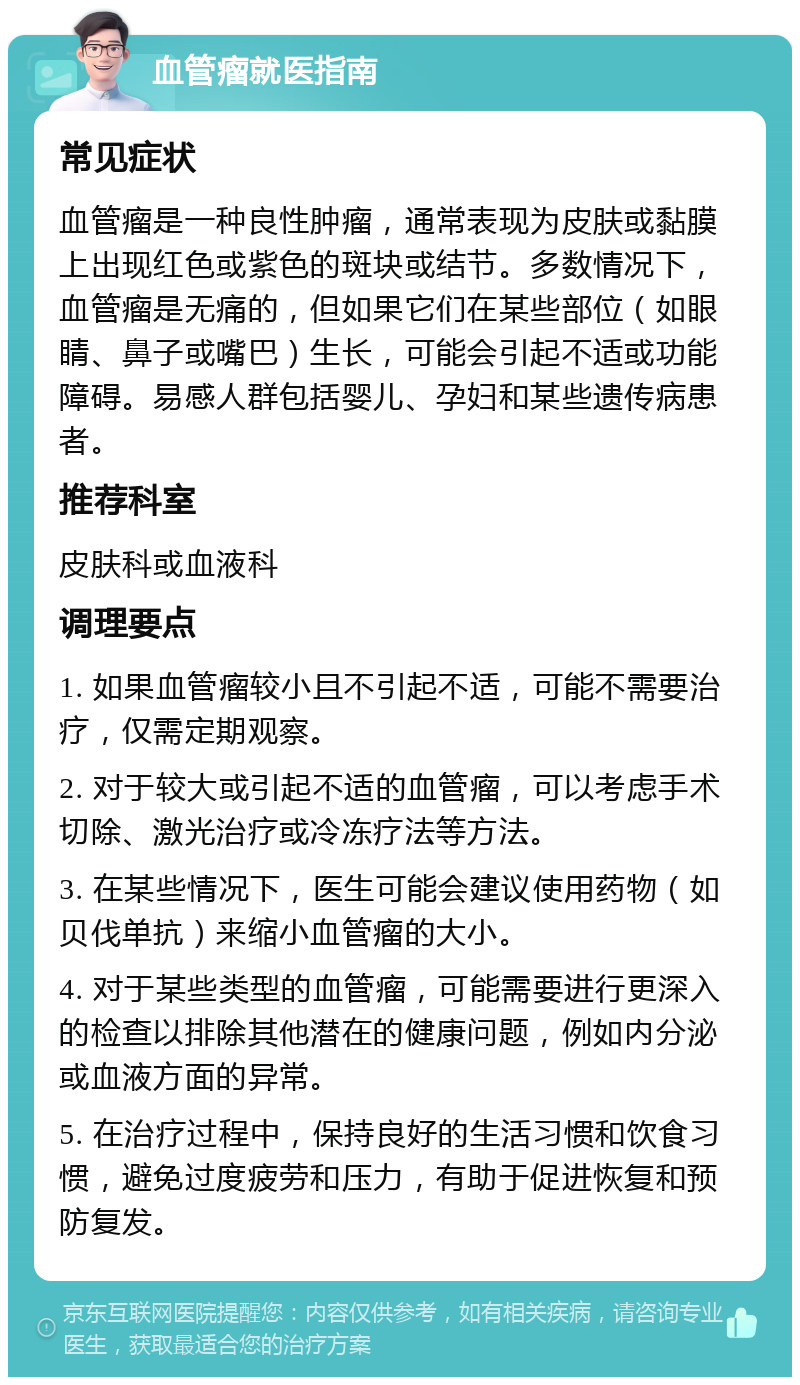 血管瘤就医指南 常见症状 血管瘤是一种良性肿瘤，通常表现为皮肤或黏膜上出现红色或紫色的斑块或结节。多数情况下，血管瘤是无痛的，但如果它们在某些部位（如眼睛、鼻子或嘴巴）生长，可能会引起不适或功能障碍。易感人群包括婴儿、孕妇和某些遗传病患者。 推荐科室 皮肤科或血液科 调理要点 1. 如果血管瘤较小且不引起不适，可能不需要治疗，仅需定期观察。 2. 对于较大或引起不适的血管瘤，可以考虑手术切除、激光治疗或冷冻疗法等方法。 3. 在某些情况下，医生可能会建议使用药物（如贝伐单抗）来缩小血管瘤的大小。 4. 对于某些类型的血管瘤，可能需要进行更深入的检查以排除其他潜在的健康问题，例如内分泌或血液方面的异常。 5. 在治疗过程中，保持良好的生活习惯和饮食习惯，避免过度疲劳和压力，有助于促进恢复和预防复发。