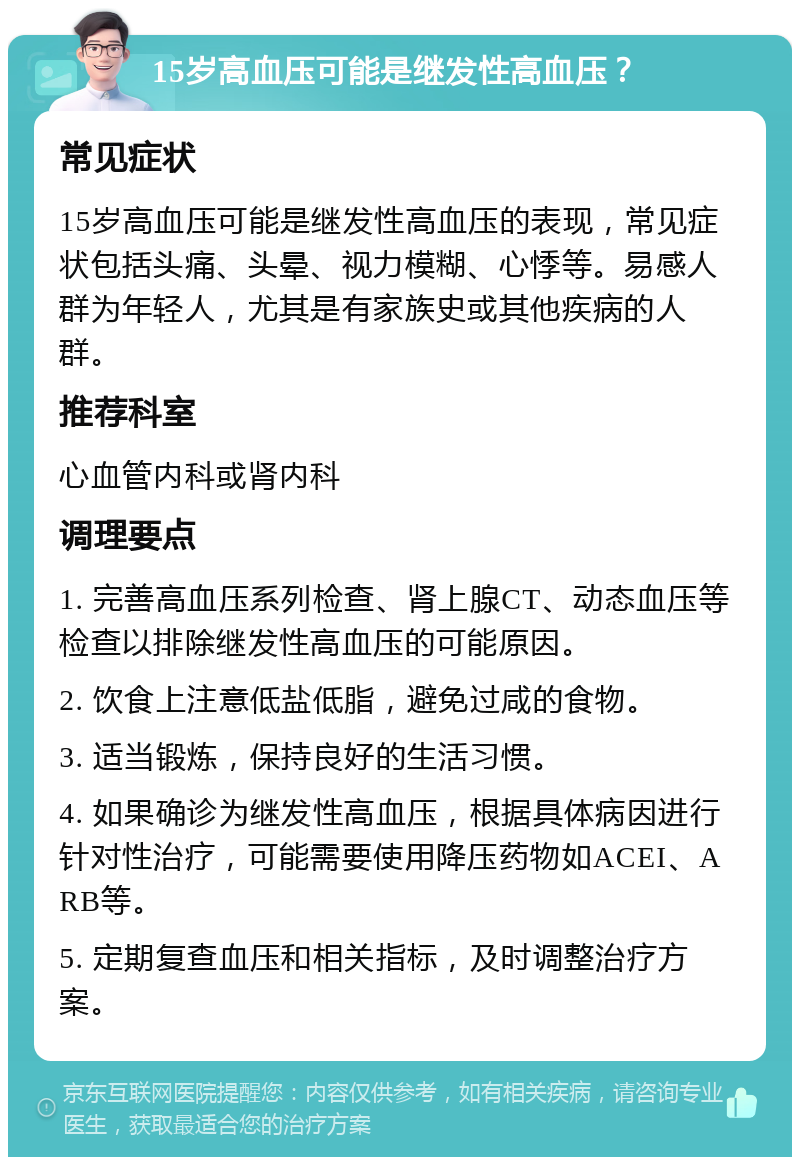 15岁高血压可能是继发性高血压？ 常见症状 15岁高血压可能是继发性高血压的表现，常见症状包括头痛、头晕、视力模糊、心悸等。易感人群为年轻人，尤其是有家族史或其他疾病的人群。 推荐科室 心血管内科或肾内科 调理要点 1. 完善高血压系列检查、肾上腺CT、动态血压等检查以排除继发性高血压的可能原因。 2. 饮食上注意低盐低脂，避免过咸的食物。 3. 适当锻炼，保持良好的生活习惯。 4. 如果确诊为继发性高血压，根据具体病因进行针对性治疗，可能需要使用降压药物如ACEI、ARB等。 5. 定期复查血压和相关指标，及时调整治疗方案。