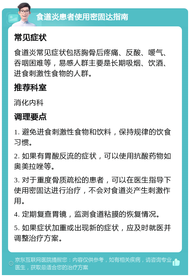 食道炎患者使用密固达指南 常见症状 食道炎常见症状包括胸骨后疼痛、反酸、嗳气、吞咽困难等，易感人群主要是长期吸烟、饮酒、进食刺激性食物的人群。 推荐科室 消化内科 调理要点 1. 避免进食刺激性食物和饮料，保持规律的饮食习惯。 2. 如果有胃酸反流的症状，可以使用抗酸药物如奥美拉唑等。 3. 对于重度骨质疏松的患者，可以在医生指导下使用密固达进行治疗，不会对食道炎产生刺激作用。 4. 定期复查胃镜，监测食道粘膜的恢复情况。 5. 如果症状加重或出现新的症状，应及时就医并调整治疗方案。