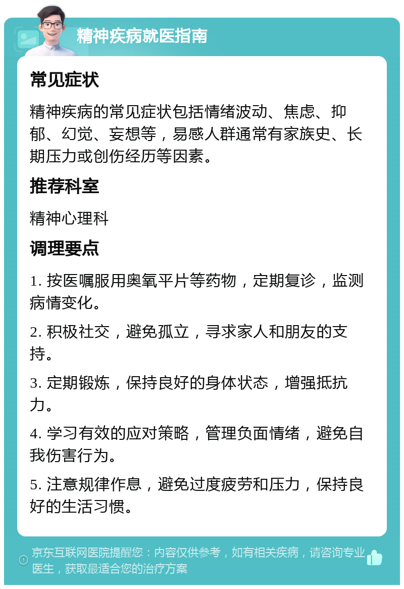 精神疾病就医指南 常见症状 精神疾病的常见症状包括情绪波动、焦虑、抑郁、幻觉、妄想等，易感人群通常有家族史、长期压力或创伤经历等因素。 推荐科室 精神心理科 调理要点 1. 按医嘱服用奥氧平片等药物，定期复诊，监测病情变化。 2. 积极社交，避免孤立，寻求家人和朋友的支持。 3. 定期锻炼，保持良好的身体状态，增强抵抗力。 4. 学习有效的应对策略，管理负面情绪，避免自我伤害行为。 5. 注意规律作息，避免过度疲劳和压力，保持良好的生活习惯。