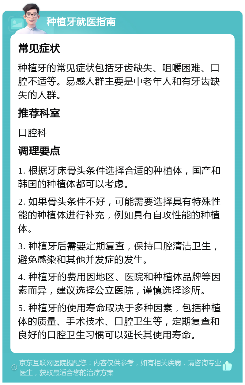 种植牙就医指南 常见症状 种植牙的常见症状包括牙齿缺失、咀嚼困难、口腔不适等。易感人群主要是中老年人和有牙齿缺失的人群。 推荐科室 口腔科 调理要点 1. 根据牙床骨头条件选择合适的种植体，国产和韩国的种植体都可以考虑。 2. 如果骨头条件不好，可能需要选择具有特殊性能的种植体进行补充，例如具有自攻性能的种植体。 3. 种植牙后需要定期复查，保持口腔清洁卫生，避免感染和其他并发症的发生。 4. 种植牙的费用因地区、医院和种植体品牌等因素而异，建议选择公立医院，谨慎选择诊所。 5. 种植牙的使用寿命取决于多种因素，包括种植体的质量、手术技术、口腔卫生等，定期复查和良好的口腔卫生习惯可以延长其使用寿命。