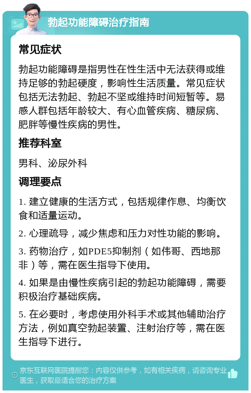 勃起功能障碍治疗指南 常见症状 勃起功能障碍是指男性在性生活中无法获得或维持足够的勃起硬度，影响性生活质量。常见症状包括无法勃起、勃起不坚或维持时间短暂等。易感人群包括年龄较大、有心血管疾病、糖尿病、肥胖等慢性疾病的男性。 推荐科室 男科、泌尿外科 调理要点 1. 建立健康的生活方式，包括规律作息、均衡饮食和适量运动。 2. 心理疏导，减少焦虑和压力对性功能的影响。 3. 药物治疗，如PDE5抑制剂（如伟哥、西地那非）等，需在医生指导下使用。 4. 如果是由慢性疾病引起的勃起功能障碍，需要积极治疗基础疾病。 5. 在必要时，考虑使用外科手术或其他辅助治疗方法，例如真空勃起装置、注射治疗等，需在医生指导下进行。